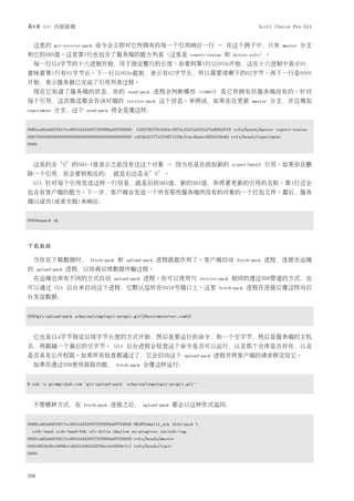 第9章 Git 内部原理                                                                                          Scott Chacon Pro Git


  这里的        git-receive-pack   命令会立即对它所拥有的每一个引用响应一行 － 在这个例子中，只有                                               master   分支
和它的SHA值。这里第1行也包含了服务端的能力列表（这里是                                           report-status   和   delete-refs）。
  每一行以4字节的十六进制开始，用于指定整行的长度。你看到第1行以005b开始，这在十六进制中表示91，
意味着第1行有91字节长。下一行以003e起始，表示有62字节长，所以需要读剩下的62字节。再下一行是0000
开始，表示服务器已完成了引用列表过程。
  现在它知道了服务端的状态，你的                             send-pack    进程会判断哪些 commit 是它所拥有但服务端没有的。针对
每个引用，这次推送都会告诉对端的                             receive-pack   这个信息。举例说，如果你在更新                        master   分支，并且增加
experiment   分支，这个        send-pack   将会是像这样：


0085ca82a6dff817ec66f44342007202690a93763949 15027957951b64cf874c3557a0f3547bd83b3ff6 refs/heads/master report-status
00670000000000000000000000000000000000000000 cdfdb42577e2506715f8cfeacdbabc092bf63e8d refs/heads/experiment
0000



  这里的全‘0’的SHA-1值表示之前没有过这个对象 － 因为你是在添加新的 experiment 引用。如果你在删
除一个引用，你会看到相反的： 就是右边是全’0’。
  Git 针对每个引用发送这样一行信息，就是旧的SHA值，新的SHA值，和将要更新的引用的名称。第1行还会
包含有客户端的能力。下一步，客户端会发送一个所有那些服务端所没有的对象的一个打包文件。最后，服务
端以成功(或者失败)来响应：


000Aunpack ok




下载数据

  当你在下载数据时，                 fetch-pack   和   upload-pack    进程就起作用了。客户端启动                    fetch-pack   进程，连接至远端
的     upload-pack   进程，以协商后续数据传输过程。
  在远端仓库有不同的方式启动                       upload-pack     进程。你可以使用与             receive-pack    相同的透过SSH管道的方式，也
可以通过 Git 后台来启动这个进程，它默认监听在9418号端口上。这里                                                fetch-pack   进程在连接后像这样向后
台发送数据：


003fgit-upload-pack schacon/simplegit-progit.git0host=myserver.com0



  它也是以4字节指定后续字节长度的方式开始，然后是要运行的命令，和一个空字节，然后是服务端的主机
名，再跟随一个最后的空字节。 Git 后台进程会检查这个命令是否可以运行，以及那个仓库是否存在，以及
是否具有公开权限。如果所有检查都通过了，它会启动这个                                            upload-pack   进程并将客户端的请求移交给它。
  如果你透过SSH使用获取功能，                        fetch-pack   会像这样运行：


$ ssh -x git@github.com "git-upload-pack 'schacon/simplegit-progit.git'"



  不管哪种方式，在               fetch-pack   连接之后，           upload-pack   都会以这种形式返回：


0088ca82a6dff817ec66f44342007202690a93763949 HEAD0multi_ack thin-pack 
  side-band side-band-64k ofs-delta shallow no-progress include-tag
003fca82a6dff817ec66f44342007202690a93763949 refs/heads/master
003e085bb3bcb608e1e8451d4b2432f8ecbe6306e7e7 refs/heads/topic
0000



208
 