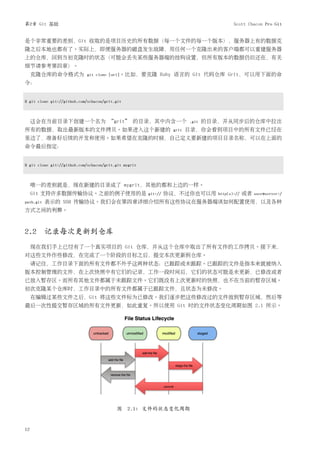 第2章 Git 基础                                                                               Scott Chacon Pro Git


是个非常重要的差别，Git 收取的是项目历史的所有数据（每一个文件的每一个版本），服务器上有的数据克
隆之后本地也都有了。实际上，即便服务器的磁盘发生故障，用任何一个克隆出来的客户端都可以重建服务器
上的仓库，回到当初克隆时的状态（可能会丢失某些服务器端的挂钩设置，但所有版本的数据仍旧还在，有关
细节请参考第四章）。
     克隆仓库的命令格式为              git clone [url]。比如，要克隆         Ruby 语言的 Git 代码仓库 Grit，可以用下面的命
令：


$ git clone git://github.com/schacon/grit.git



     这会在当前目录下创建一个名为 “grit” 的目录，其中内含一个                                   .git   的目录，并从同步后的仓库中拉出
所有的数据，取出最新版本的文件拷贝。如果进入这个新建的                                      grit   目录，你会看到项目中的所有文件已经在
里边了，准备好后续的开发和使用。如果希望在克隆的时候，自己定义要新建的项目目录名称，可以在上面的
命令最后指定：


$ git clone git://github.com/schacon/grit.git mygrit



     唯一的差别就是，现在新建的目录成了 mygrit，其他的都和上边的一样。
     Git 支持许多数据传输协议。之前的例子使用的是                          git://   协议，不过你也可以用        http(s)://   或者   user@server:/
path.git   表示的 SSH 传输协议。我们会在第四章详细介绍所有这些协议在服务器端该如何配置使用，以及各种
方式之间的利弊。



2.2 记录每次更新到仓库
     现在我们手上已经有了一个真实项目的 Git 仓库，并从这个仓库中取出了所有文件的工作拷贝。接下来，
对这些文件作些修改，在完成了一个阶段的目标之后，提交本次更新到仓库。
     请记住，工作目录下面的所有文件都不外乎这两种状态：已跟踪或未跟踪。已跟踪的文件是指本来就被纳入
版本控制管理的文件，在上次快照中有它们的记录，工作一段时间后，它们的状态可能是未更新，已修改或者
已放入暂存区。而所有其他文件都属于未跟踪文件。它们既没有上次更新时的快照，也不在当前的暂存区域。
初次克隆某个仓库时，工作目录中的所有文件都属于已跟踪文件，且状态为未修改。
     在编辑过某些文件之后，Git 将这些文件标为已修改。我们逐步把这些修改过的文件放到暂存区域，然后等
最后一次性提交暂存区域的所有文件更新，如此重复。所以使用 Git 时的文件状态变化周期如图 2.1 所示。




                                          图 2.1: 文件的状态变化周期


12
 