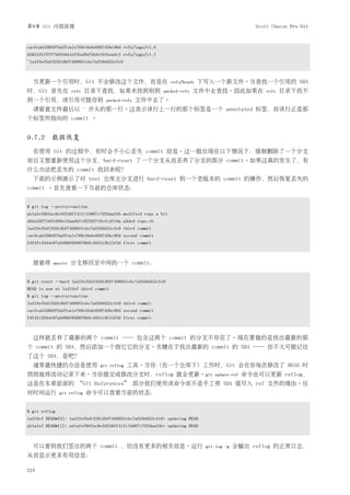 第9章 Git 内部原理                                                                                    Scott Chacon Pro Git


cac0cab538b970a37ea1e769cbbde608743bc96d refs/tags/v1.0
9585191f37f7b0fb9444f35a9bf50de191beadc2 refs/tags/v1.1
^1a410efbd13591db07496601ebc7a059dd55cfe9



  当更新一个引用时，Git 不会修改这个文件，而是在                                    refs/heads   下写入一个新文件。当查找一个引用的 SHA
时，Git 首先在           refs    目录下查找，如果未找到则到                 packed-refs   文件中去查找。因此如果在                refs   目录下找不
到一个引用，该引用可能存到                       packed-refs   文件中去了。
  请留意文件最后以                  ˆ   开头的那一行。这表示该行上一行的那个标签是一个 annotated 标签，而该行正是那
个标签所指向的 commit 。


9.7.2 数据恢复
  在使用 Git 的过程中，有时会不小心丢失 commit 信息。这一般出现在以下情况下：强制删除了一个分支
而后又想重新使用这个分支，hard-reset 了一个分支从而丢弃了分支的部分 commit。如果这真的发生了，有
什么办法把丢失的 commit 找回来呢？
  下面的示例演示了对 test 仓库主分支进行 hard-reset 到一个老版本的 commit 的操作，然后恢复丢失的
commit 。首先查看一下当前的仓库状态：


$ git log --pretty=oneline
ab1afef80fac8e34258ff41fc1b867c702daa24b modified repo a bit
484a59275031909e19aadb7c92262719cfcdf19a added repo.rb
1a410efbd13591db07496601ebc7a059dd55cfe9 third commit
cac0cab538b970a37ea1e769cbbde608743bc96d second commit
fdf4fc3344e67ab068f836878b6c4951e3b15f3d first commit



  接着将      master   分支移回至中间的一个 commit：


$ git reset --hard 1a410efbd13591db07496601ebc7a059dd55cfe9
HEAD is now at 1a410ef third commit
$ git log --pretty=oneline
1a410efbd13591db07496601ebc7a059dd55cfe9 third commit
cac0cab538b970a37ea1e769cbbde608743bc96d second commit
fdf4fc3344e67ab068f836878b6c4951e3b15f3d first commit



  这样就丢弃了最新的两个 commit ── 包含这两个 commit 的分支不存在了。现在要做的是找出最新的那
个 commit 的 SHA，然后添加一个指它它的分支。关键在于找出最新的 commit 的 SHA ── 你不大可能记住
了这个 SHA，是吧？
  通常最快捷的办法是使用                     git reflog   工具。当你 (在一个仓库下) 工作时，Git 会在你每次修改了 HEAD 时
悄悄地将改动记录下来。当你提交或修改分支时，reflog 就会更新。git                                           update-ref   命令也可以更新 reflog，
这是在本章前面的 “Git References” 部分我们使用该命令而不是手工将 SHA 值写入 ref 文件的理由。任
何时间运行          git reflog       命令可以查看当前的状态：


$ git reflog
1a410ef HEAD@{0}: 1a410efbd13591db07496601ebc7a059dd55cfe9: updating HEAD
ab1afef HEAD@{1}: ab1afef80fac8e34258ff41fc1b867c702daa24b: updating HEAD



  可以看到我们签出的两个 commit ，但没有更多的相关信息。运行                                          git log -g   会输出 reflog 的正常日志，
从而显示更多有用信息：

210
 