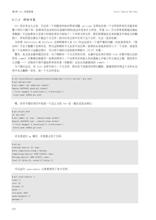 第9章 Git 内部原理                                                                          Scott Chacon Pro Git


9.7.3 移除对象
  Git 有许多过人之处，不过有一个功能有时却会带来问题：git                                      clone   会将包含每一个文件的所有历史版本的
整个项目下载下来。如果项目包含的仅仅是源代码的话这并没有什么坏处，毕竟 Git 可以非常高效地压缩此
类数据。不过如果有人在某个时刻往项目中添加了一个非常大的文件，那们即便他在后来的提交中将此文件删
掉了，所有的签出都会下载这个大文件。因为历史记录中引用了这个文件，它会一直存在着。
  当你将 Subversion 或 Perforce 仓库转换导入至 Git 时这会成为一个很严重的问题。在此类系统中，(签
出时) 不会下载整个仓库历史，所以这种情形不大会有不良后果。如果你从其他系统导入了一个仓库，或是发
觉一个仓库的尺寸远超出预计，可以用下面的方法找到并移除大 (尺寸) 对象。
  警告：此方法会破坏提交历史。为了移除对一个大文件的引用，从最早包含该引用的 tree 对象开始之后的
所有 commit 对象都会被重写。如果在刚导入一个仓库并在其他人在此基础上开始工作之前这么做，那没有什
么问题 ── 否则你不得不通知所有协作者 (贡献者) 去衍合你新修改的 commit 。
  为了演示这点，往 test 仓库中加入一个大文件，然后在下次提交时将它删除，接着找到并将这个文件从仓
库中永久删除。首先，加一个大文件进去：


$ curl http://kernel.org/pub/software/scm/git/git-1.6.3.1.tar.bz2 > git.tbz2
$ git add git.tbz2
$ git commit -am 'added git tarball'
[master 6df7640] added git tarball
1 files changed, 0 insertions(+), 0 deletions(-)
create mode 100644 git.tbz2



  喔，你并不想往项目中加进一个这么大的 tar 包。最后还是去掉它：


$ git rm git.tbz2
rm 'git.tbz2'
$ git commit -m 'oops - removed large tarball'
[master da3f30d] oops - removed large tarball
1 files changed, 0 insertions(+), 0 deletions(-)
delete mode 100644 git.tbz2



  对仓库进行           gc   操作，并查看占用了空间：


$ git gc
Counting objects: 21, done.
Delta compression using 2 threads.
Compressing objects: 100% (16/16), done.
Writing objects: 100% (21/21), done.
Total 21 (delta 3), reused 15 (delta 1)



  可以运行          count-objects   以查看使用了多少空间：

$ git count-objects -v
count: 4
size: 16
in-pack: 21
packs: 1
size-pack: 2016
prune-packable: 0
garbage: 0



212
 