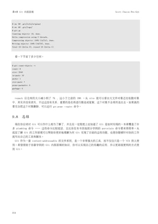 第9章 Git 内部原理                                                      Scott Chacon Pro Git




$ rm -Rf .git/refs/original
$ rm -Rf .git/logs/
$ git gc
Counting objects: 19, done.
Delta compression using 2 threads.
Compressing objects: 100% (14/14), done.
Writing objects: 100% (19/19), done.
Total 19 (delta 3), reused 16 (delta 1)



  看一下节省了多少空间。


$ git count-objects -v
count: 8
size: 2040
in-pack: 19
packs: 1
size-pack: 7
prune-packable: 0
garbage: 0



  repack 后仓库的大小减小到了 7K ，远小于之前的 2MB 。从 size 值可以看出大文件对象还在松散对象
中，其实并没有消失，不过这没有关系，重要的是在再进行推送或复制，这个对象不会再传送出去。如果真的
要完全把这个对象删除，可以运行                        git prune --expire   命令。



9.8 总结
  现在你应该对 Git 可以作什么相当了解了，并且在一定程度上也知道了 Git 是如何实现的。本章覆盖了许
多 plumbing 命令 ── 这些命令比较底层，且比你在本书其他部分学到的 porcelain 命令要来得简单。从
底层了解 Git 的工作原理可以帮助你更好地理解为何 Git 实现了目前的这些功能，也使你能够针对你的工作
流写出自己的工具和脚本。
  Git 作为一套 content-addressable 的文件系统，是一个非常强大的工具，而不仅仅只是一个 VCS 供人使
用。希望借助于你新学到的 Git 内部原理的知识，你可以实现自己的有趣的应用，并以更高级便利的方式使
用 Git。




214
 