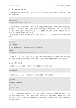 Scott Chacon Pro Git                                                                    2.2节 记录每次更新到仓库


2.2.1 检查当前文件状态
    要确定哪些文件当前处于什么状态，可以用 git status 命令。如果在克隆仓库之后立即执行此命令，会看
到类似这样的输出：


$ git status
# On branch master
nothing to commit (working directory clean)



    这说明你现在的工作目录相当干净。换句话说，当前没有任何跟踪着的文件，也没有任何文件在上次提交后
更改过。此外，上面的信息还表明，当前目录下没有出现任何处于未跟踪的新文件，否则 Git 会在这里列出
来。最后，该命令还显示了当前所在的分支是 master，这是默认的分支名称，实际是可以修改的，现在不必
多虑。下一章我们就会详细讨论分支和引用。
    现在让我们用 vim 编辑一个新文件 README，保存退出后运行                                  git status   会看到该文件出现在未跟踪文件列
表中：


$ vim README
$ git status
# On branch master
# Untracked files:
#   (use "git add <file>..." to include in what will be committed)
#
# README
nothing added to commit but untracked files present (use "git add" to track)



    就是在“Untracked files”这行下面。Git 不会自动将之纳入跟踪范围，除非你明明白白地告诉它这么
做，因而不用担心把临时文件什么的也归入版本管理。不过现在我们确实想要跟踪管理 README 这个文件。


2.2.2 跟踪新文件
    使用命令       git add   开始跟踪一个新文件。所以，要跟踪 README 文件，运行：


$ git add README



    此时再运行          git status   命令，会看到 README 文件已被跟踪，并处于暂存状态：


$ git status
# On branch master
# Changes to be committed:
#   (use "git reset HEAD <file>..." to unstage)
#
# new file:    README
#



    只要在 “Changes to be committed” 这行下面的，就说明是已暂存状态。如果此时提交，那么该文件此
时此刻的版本将被留存在历史记录中。你可能会想起之前我们使用                                            git init   后就运行了   git add   命令，开始跟
踪当前目录下的文件。git add 后可以接要跟踪的文件或目录的路径。如果是目录的话，就说明要递归跟踪所
有该目录下的文件。

                                                                                                           13
 