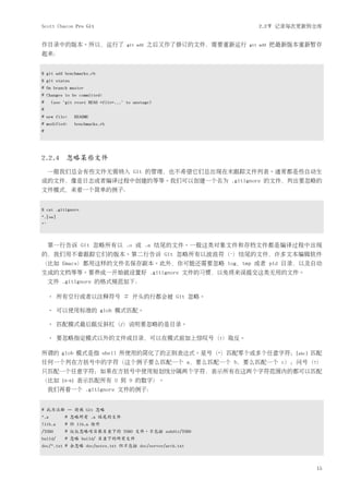Scott Chacon Pro Git                                                    2.2节 记录每次更新到仓库


作目录中的版本。所以，运行了                        git add   之后又作了修订的文件，需要重新运行   git add   把最新版本重新暂存
起来：


$ git add benchmarks.rb
$ git status
# On branch master
# Changes to be committed:
#     (use "git reset HEAD <file>..." to unstage)
#
# new file:       README
# modified:       benchmarks.rb
#




2.2.4 忽略某些文件
     一般我们总会有些文件无需纳入 Git 的管理，也不希望它们总出现在未跟踪文件列表。通常都是些自动生
成的文件，像是日志或者编译过程中创建的等等。我们可以创建一个名为 .gitignore 的文件，列出要忽略的
文件模式，来看一个简单的例子：


$ cat .gitignore
*.[oa]
*~



     第一行告诉 Git 忽略所有以 .o 或 .a 结尾的文件。一般这类对象文件和存档文件都是编译过程中出现
的，我们用不着跟踪它们的版本。第二行告诉 Git 忽略所有以波浪符（~）结尾的文件，许多文本编辑软件
（比如 Emacs）都用这样的文件名保存副本。此外，你可能还需要忽略 log，tmp 或者 pid 目录，以及自动
生成的文档等等。要养成一开始就设置好 .gitignore 文件的习惯，以免将来误提交这类无用的文件。
     文件 .gitignore 的格式规范如下：

     • 所有空行或者以注释符号 ＃ 开头的行都会被 Git 忽略。

     • 可以使用标准的 glob 模式匹配。

     • 匹配模式最后跟反斜杠（/）说明要忽略的是目录。

     • 要忽略指定模式以外的文件或目录，可以在模式前加上惊叹号（!）取反。

所谓的 glob 模式是指 shell 所使用的简化了的正则表达式。星号（*）匹配零个或多个任意字符；[abc] 匹配
任何一个列在方括号中的字符（这个例子要么匹配一个 a，要么匹配一个 b，要么匹配一个 c）；问号（?）
只匹配一个任意字符；如果在方括号中使用短划线分隔两个字符，表示所有在这两个字符范围内的都可以匹配
（比如       [0-9]    表示匹配所有 0 到 9 的数字）。
     我们再看一个 .gitignore 文件的例子：


# 此为注释 – 将被 Git 忽略
*.a        # 忽略所有 .a 结尾的文件
!lib.a     # 但 lib.a 除外
/TODO      # 仅仅忽略项目根目录下的 TODO 文件，不包括 subdir/TODO
build/     # 忽略 build/ 目录下的所有文件
doc/*.txt # 会忽略 doc/notes.txt 但不包括 doc/server/arch.txt



                                                                                      15
 