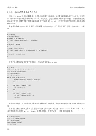 第2章 Git 基础                                                                                        Scott Chacon Pro Git


2.2.5 查看已暂存和未暂存的更新
     实际上      git status   的显示比较简单，仅仅是列出了修改过的文件，如果要查看具体修改了什么地方，可以用
git diff   命令。稍后我们会详细介绍                     git diff，不过现在，它已经能回答我们的两个问题了：当前作的哪些更
新还没有暂存？有哪些更新已经暂存起来准备好了下次提交？                                       git diff   会使用文件补丁的格式显示具体添加和
删除的行。
     假如再次修改 README 文件后暂存，然后编辑 benchmarks.rb 文件后先别暂存，运行                                              status   命令，会看
到：


$ git status
# On branch master
# Changes to be committed:
#    (use "git reset HEAD <file>..." to unstage)
#
# new file:      README
#
# Changed but not updated:
#    (use "git add <file>..." to update what will be committed)
#
# modified:      benchmarks.rb
#



     要查看尚未暂存的文件更新了哪些部分，不加参数直接输入                                   git diff：



$ git diff
diff --git a/benchmarks.rb b/benchmarks.rb
index 3cb747f..da65585 100644
--- a/benchmarks.rb
+++ b/benchmarks.rb
@@ -36,6 +36,10 @@ def main
              @commit.parents[0].parents[0].parents[0]
           end


+          run_code(x, 'commits 1') do
+             git.commits.size
+          end
+
           run_code(x, 'commits 2') do
              log = git.commits('master', 15)
              log.size



     此命令比较的是工作目录中当前文件和暂存区域快照之间的差异，也就是修改之后还没有暂存起来的变化内
容。
     若要看已经暂存起来的文件和上次提交时的快照之间的差异，可以用                                           git diff --cached   命令。（Git 1.6.1
及更高版本还允许使用                   git diff --staged，效果是相同的，但更好记些。）来看看实际的效果：



$ git diff --cached
diff --git a/README b/README
new file mode 100644
index 0000000..03902a1
--- /dev/null


16
 