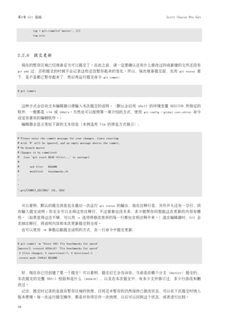 第2章 Git 基础                                                                                Scott Chacon Pro Git


            log = git.commits('master', 15)
            log.size




2.2.6 提交更新

     现在的暂存区域已经准备妥当可以提交了。在此之前，请一定要确认还有什么修改过的或新建的文件还没有
git add   过，否则提交的时候不会记录这些还没暂存起来的变化。所以，每次准备提交前，先用                                                   git status   看
下，是不是都已暂存起来了，然后再运行提交命令                                    git commit：



$ git commit




     这种方式会启动文本编辑器以便输入本次提交的说明。（默认会启用 shell 的环境变量 $EDITOR 所指定的
软件，一般都是 vim 或 emacs。当然也可以按照第一章介绍的方式，使用                                      git config --global core.editor   命令
设定你喜欢的编辑软件。）
     编辑器会显示类似下面的文本信息（本例选用 Vim 的屏显方式展示）：


# Please enter the commit message for your changes. Lines starting
# with '#' will be ignored, and an empty message aborts the commit.
# On branch master
# Changes to be committed:
#    (use "git reset HEAD <file>..." to unstage)
#
#         new file:    README
#         modified:    benchmarks.rb
~
~
~
".git/COMMIT_EDITMSG" 10L, 283C




     可以看到，默认的提交消息包含最后一次运行                               git status   的输出，放在注释行里，另外开头还有一空行，供
你输入提交说明。你完全可以去掉这些注释行，不过留着也没关系，多少能帮你回想起这次更新的内容有哪
些。（如果觉得这还不够，可以用                         -v    选项将修改差异的每一行都包含到注释中来。）退出编辑器时，Git 会
丢掉注释行，将说明内容和本次更新提交到仓库。
     也可以使用 -m 参数后跟提交说明的方式，在一行命令中提交更新：


$ git commit -m "Story 182: Fix benchmarks for speed"
[master]: created 463dc4f: "Fix benchmarks for speed"
2 files changed, 3 insertions(+), 0 deletions(-)
create mode 100644 README



     好，现在你已经创建了第一个提交！可以看到，提交后它会告诉你，当前是在哪个分支（master）提交的，
本次提交的完整 SHA-1 校验和是什么（463dc4f），以及在本次提交中，有多少文件修订过，多少行添改和删
改过。
     记住，提交时记录的是放在暂存区域的快照，任何还未暂存的仍然保持已修改状态，可以在下次提交时纳入
版本管理。每一次运行提交操作，都是对你项目作一次快照，以后可以回到这个状态，或者进行比较。

18
 