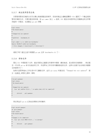 Scott Chacon Pro Git                                                                        2.2节 记录每次更新到仓库


2.2.7 跳过使用暂存区域

     尽管使用暂存区域的方式可以精心准备要提交的细节，但有时候这么做略显繁琐。Git 提供了一个跳过使用
暂存区域的方式，只要在提交的时候，给                                  git commit   加上   -a   选项，Git 就会自动把所有已经跟踪过的文件暂
存起来一并提交，从而跳过                        git add   步骤：


$ git status
# On branch master
#
# Changed but not updated:
#
# modified:     benchmarks.rb
#
$ git commit -a -m 'added new benchmarks'
[master 83e38c7] added new benchmarks
    1 files changed, 5 insertions(+), 0 deletions(-)



     看到了吗？提交之前不再需要                       git add   文件 benchmarks.rb 了。


2.2.8 移除文件

     要从 Git 中移除某个文件，就必须要从已跟踪文件清单中移除（确切地说，是从暂存区域移除），然后提
交。可以用           git rm    命令完成此项工作，并连带从工作目录中删除指定的文件，这样以后就不会出现在未跟踪
文件清单中了。
     如果只是简单地从工作目录中手工删除文件，运行                                      git status   时就会在 “Changed but not updated” 部
分（也就是_未暂存_清单）看到：


$ rm grit.gemspec
$ git status
# On branch master
#
# Changed but not updated:
#     (use "git add/rm <file>..." to update what will be committed)
#
#         deleted:       grit.gemspec
#



     然后再运行           git rm   记录此次移除文件的操作：


$ git rm grit.gemspec
rm 'grit.gemspec'
$ git status
# On branch master
#
# Changes to be committed:
#     (use "git reset HEAD <file>..." to unstage)
#
#         deleted:       grit.gemspec
#



                                                                                                            19
 