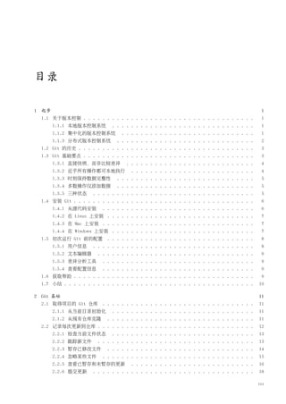 目录

1   起步                                                                                         1
    1.1 关于版本控制 . . . . . . . . . . . . . . . . . . . . . . . . . . . . . . . . . . . .         1
         1.1.1 本地版本控制系统         . . . . . . . . . . . . . . . . . . . . . . . . . . . . . .    1
         1.1.2 集中化的版本控制系统           . . . . . . . . . . . . . . . . . . . . . . . . . . . .    1
         1.1.3 分布式版本控制系统          . . . . . . . . . . . . . . . . . . . . . . . . . . . . .    2
    1.2 Git 的历史 . . . . . . . . . . . . . . . . . . . . . . . . . . . . . . . . . . . . .      3
    1.3 Git 基础要点 . . . . . . . . . . . . . . . . . . . . . . . . . . . . . . . . . . . .       3
         1.3.1 直接快照，而非比较差异            . . . . . . . . . . . . . . . . . . . . . . . . . . .    4
         1.3.2 近乎所有操作都可本地执行             . . . . . . . . . . . . . . . . . . . . . . . . . .    4
         1.3.3 时刻保持数据完整性          . . . . . . . . . . . . . . . . . . . . . . . . . . . . .    5
         1.3.4 多数操作仅添加数据          . . . . . . . . . . . . . . . . . . . . . . . . . . . . .    5
         1.3.5 三种状态     . . . . . . . . . . . . . . . . . . . . . . . . . . . . . . . . . .    5
    1.4 安装 Git . . . . . . . . . . . . . . . . . . . . . . . . . . . . . . . . . . . . . .     6
         1.4.1 从源代码安装       . . . . . . . . . . . . . . . . . . . . . . . . . . . . . . . .    6
         1.4.2 在 Linux 上安装 . . . . . . . . . . . . . . . . . . . . . . . . . . . . . . .       7
         1.4.3 在 Mac 上安装 . . . . . . . . . . . . . . . . . . . . . . . . . . . . . . . .       7
         1.4.4 在 Windows 上安装 . . . . . . . . . . . . . . . . . . . . . . . . . . . . . .       7
    1.5 初次运行 Git 前的配置 . . . . . . . . . . . . . . . . . . . . . . . . . . . . . . .            8
         1.5.1 用户信息     . . . . . . . . . . . . . . . . . . . . . . . . . . . . . . . . . .    8
         1.5.2 文本编辑器      . . . . . . . . . . . . . . . . . . . . . . . . . . . . . . . . .    9
         1.5.3 差异分析工具       . . . . . . . . . . . . . . . . . . . . . . . . . . . . . . . .    9
         1.5.4 查看配置信息       . . . . . . . . . . . . . . . . . . . . . . . . . . . . . . . .    9
    1.6 获取帮助 . . . . . . . . . . . . . . . . . . . . . . . . . . . . . . . . . . . . . .       9
    1.7 小结 . . . . . . . . . . . . . . . . . . . . . . . . . . . . . . . . . . . . . . . .    10

2   Git 基础                                                                                    11
    2.1 取得项目的 Git 仓库 . . . . . . . . . . . . . . . . . . . . . . . . . . . . . . . .          11
         2.1.1 从当前目录初始化         . . . . . . . . . . . . . . . . . . . . . . . . . . . . . .   11
         2.1.2 从现有仓库克隆        . . . . . . . . . . . . . . . . . . . . . . . . . . . . . . .   11
    2.2 记录每次更新到仓库 . . . . . . . . . . . . . . . . . . . . . . . . . . . . . . . . .           12
         2.2.1 检查当前文件状态         . . . . . . . . . . . . . . . . . . . . . . . . . . . . . .   13
         2.2.2 跟踪新文件      . . . . . . . . . . . . . . . . . . . . . . . . . . . . . . . . .   13
         2.2.3 暂存已修改文件        . . . . . . . . . . . . . . . . . . . . . . . . . . . . . . .   14
         2.2.4 忽略某些文件       . . . . . . . . . . . . . . . . . . . . . . . . . . . . . . . .   15
         2.2.5 查看已暂存和未暂存的更新             . . . . . . . . . . . . . . . . . . . . . . . . . .   16
         2.2.6 提交更新     . . . . . . . . . . . . . . . . . . . . . . . . . . . . . . . . . .   18

                                                                                              iii
 