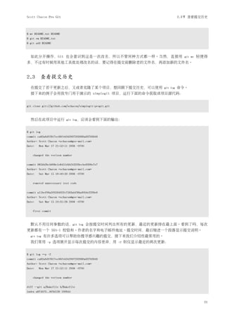 Scott Chacon Pro Git                                                               2.3节 查看提交历史



$ mv README.txt README
$ git rm README.txt
$ git add README



  如此分开操作，Git 也会意识到这是一次改名，所以不管何种方式都一样。当然，直接用                                          git mv   轻便得
多，不过有时候用其他工具批处理改名的话，要记得在提交前删除老的文件名，再添加新的文件名。



2.3 查看提交历史
  在提交了若干更新之后，又或者克隆了某个项目，想回顾下提交历史，可以使用                                    git log   命令。
  接下来的例子会用我专门用于演示的 simplegit 项目，运行下面的命令获取该项目源代码：


git clone git://github.com/schacon/simplegit-progit.git



  然后在此项目中运行               git log，应该会看到下面的输出：



$ git log
commit ca82a6dff817ec66f44342007202690a93763949
Author: Scott Chacon <schacon@gee-mail.com>
Date:   Mon Mar 17 21:52:11 2008 -0700


    changed the verison number


commit 085bb3bcb608e1e8451d4b2432f8ecbe6306e7e7
Author: Scott Chacon <schacon@gee-mail.com>
Date:   Sat Mar 15 16:40:33 2008 -0700


    removed unnecessary test code


commit a11bef06a3f659402fe7563abf99ad00de2209e6
Author: Scott Chacon <schacon@gee-mail.com>
Date:   Sat Mar 15 10:31:28 2008 -0700


    first commit



  默认不用任何参数的话，git                    log   会按提交时间列出所有的更新，最近的更新排在最上面。看到了吗，每次
更新都有一个 SHA-1 校验和、作者的名字和电子邮件地址、提交时间，最后缩进一个段落显示提交说明。
  git log   有许多选项可以帮助你搜寻感兴趣的提交，接下来我们介绍些最常用的。
  我们常用       -p    选项展开显示每次提交的内容差异，用                      -2   则仅显示最近的两次更新：


$ git log –p -2
commit ca82a6dff817ec66f44342007202690a93763949
Author: Scott Chacon <schacon@gee-mail.com>
Date:   Mon Mar 17 21:52:11 2008 -0700


    changed the verison number


diff --git a/Rakefile b/Rakefile
index a874b73..8f94139 100644


                                                                                                21
 