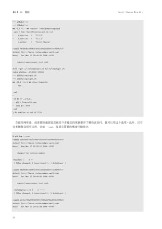 第2章 Git 基础                                                   Scott Chacon Pro Git


--- a/Rakefile
+++ b/Rakefile
@@ -5,7 +5,7 @@ require 'rake/gempackagetask'
spec = Gem::Specification.new do |s|
-      s.version    =     "0.1.0"
+      s.version    =     "0.1.1"
       s.author      =    "Scott Chacon"


commit 085bb3bcb608e1e8451d4b2432f8ecbe6306e7e7
Author: Scott Chacon <schacon@gee-mail.com>
Date:     Sat Mar 15 16:40:33 2008 -0700


       removed unnecessary test code


diff --git a/lib/simplegit.rb b/lib/simplegit.rb
index a0a60ae..47c6340 100644
--- a/lib/simplegit.rb
+++ b/lib/simplegit.rb
@@ -18,8 +18,3 @@ class SimpleGit
       end


end
-
-if $0 == __FILE__
- git = SimpleGit.new
- puts git.show
-end
 No newline at end of file



     在做代码审查，或者要快速浏览其他协作者提交的更新都作了哪些改动时，就可以用这个选项。此外，还有
许多摘要选项可以用，比如                          --stat，仅显示简要的增改行数统计：



$ git log --stat
commit ca82a6dff817ec66f44342007202690a93763949
Author: Scott Chacon <schacon@gee-mail.com>
Date:     Mon Mar 17 21:52:11 2008 -0700


       changed the verison number


Rakefile |         2 +-
1 files changed, 1 insertions(+), 1 deletions(-)


commit 085bb3bcb608e1e8451d4b2432f8ecbe6306e7e7
Author: Scott Chacon <schacon@gee-mail.com>
Date:     Sat Mar 15 16:40:33 2008 -0700


       removed unnecessary test code


lib/simplegit.rb |          5 -----
1 files changed, 0 insertions(+), 5 deletions(-)


commit a11bef06a3f659402fe7563abf99ad00de2209e6
Author: Scott Chacon <schacon@gee-mail.com>
Date:     Sat Mar 15 10:31:28 2008 -0700




22
 