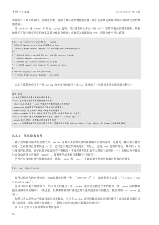 第2章 Git 基础                                                                                  Scott Chacon Pro Git


将你的补丁并入项目时，你就是作者，而那个核心成员就是提交者。我们会在第五章再详细介绍两者之间的细
致差别。
     用 oneline 或 format 时结合            --graph     选项，可以看到开头多出一些 ASCII 字符串表示的简单图形，形象
地展示了每个提交所在的分支及其分化衍合情况。在我们之前提到的 Grit 项目仓库中可以看到：


$ git log --pretty=format:"%h %s" --graph
* 2d3acf9 ignore errors from SIGCHLD on trap
* 5e3ee11 Merge branch 'master' of git://github.com/dustin/grit
|
| * 420eac9 Added a method for getting the current branch.
* | 30e367c timeout code and tests
* | 5a09431 add timeout protection to grit
* | e1193f8 support for heads with slashes in them
|/
* d6016bc require time for xmlschema
* 11d191e Merge branch 'defunkt' into local



     以上只是简单介绍了一些               git log   命令支持的选项。表 2.2 还列出了一些其他常用的选项及其释义。


选项 说明
-p 按补丁格式显示每个更新之间的差异。
--stat 显示每次更新的文件修改统计信息。
--shortstat 只显示 --stat 中最后的行数修改添加移除统计。
--name-only 仅在提交信息后显示已修改的文件清单。
--name-status 显示新增、修改、删除的文件清单。
--abbrev-commit 仅显示 SHA-1 的前几个字符，而非所有的 40 个字符。
--relative-date 使用较短的相对时间显示（比如，“2 weeks ago”）。
--graph 显示 ASCII 图形表示的分支合并历史。
--pretty 使用其他格式显示历史提交信息。可用的选项包括 oneline，short，full，fuller 和 format（后跟指定格式）。




2.3.1 限制输出长度
     除了定制输出格式的选项之外，git                       log   还有许多非常实用的限制输出长度的选项，也就是只输出部分提交
信息。之前我们已经看到过                   -2    了，它只显示最近的两条提交，实际上，这是                          -<n>   选项的写法，其中的         n   可
以是任何自然数，表示仅显示最近的若干条提交。不过实践中我们是不太用这个选项的，Git 在输出所有提交
时会自动调用分页程序（pager），要看更早的更新只需翻到下页即可。
     另外还有按照时间作限制的选项，比如                             --since   和   --until。下面的命令列出所有最近两周内的提交：



$ git log --since=2.weeks



     你可以给出各种时间格式，比如说具体的某一天（“2008-01-15”），或者是多久以前（“2 years 1 day
3 minutes ago”）。
     还可以给出若干搜索条件，列出符合的提交。用                                       --author   选项显示指定作者的提交，用       --grep   选项搜索
提交说明中的关键字。（请注意，如果要得到同时满足这两个选项搜索条件的提交，就必须用                                                         --all-match   选
项。）
     如果只关心某些文件或者目录的历史提交，可以在                                       git log   选项的最后指定它们的路径。因为是放在最后位
置上的选项，所以用两个短划线（--）隔开之前的选项和后面限定的路径名。
     表 2.3 还列出了其他常用的类似选项。

24
 