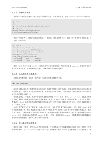 Scott Chacon Pro Git                                                             2.5节 远程仓库的使用


2.5.2 添加远程仓库
  要添加一个新的远程仓库，可以指定一个简单的名字，以便将来引用，运行                                   git remote add [shortname] [url]：


$ git remote
origin
$ git remote add pb git://github.com/paulboone/ticgit.git
$ git remote -v
origin git://github.com/schacon/ticgit.git
pb git://github.com/paulboone/ticgit.git



  现在可以用字串 pb 指代对应的仓库地址了。比如说，要抓取所有 Paul 有的，但本地仓库没有的信息，可
以运行      git fetch pb：


$ git fetch pb
remote: Counting objects: 58, done.
remote: Compressing objects: 100% (41/41), done.
remote: Total 44 (delta 24), reused 1 (delta 0)
Unpacking objects: 100% (44/44), done.
From git://github.com/paulboone/ticgit
 * [new branch]      master    -> pb/master
 * [new branch]      ticgit    -> pb/ticgit



  现在，Paul 的主干分支（master）已经完全可以在本地访问了，对应的名字是                                pb/master，你可以将它合并
到自己的某个分支，或者切换到这个分支，看看有些什么有趣的更新。


2.5.3 从远程仓库抓取数据
  正如之前所看到的，可以用下面的命令从远程仓库抓取数据到本地：


$ git fetch [remote-name]



  此命令会到远程仓库中拉取所有你本地仓库中还没有的数据。运行完成后，你就可以在本地访问该远程仓库
中的所有分支，将其中某个分支合并到本地，或者只是取出某个分支，一探究竟。（我们会在第三章详细讨论
关于分支的概念和操作。）
  如果是克隆了一个仓库，此命令会自动将远程仓库归于 origin 名下。所以，git                                fetch origin   会抓取从你上
次克隆以来别人上传到此远程仓库中的所有更新（或是上次 fetch 以来别人提交的更新）。有一点很重要，
需要记住，fetch 命令只是将远端的数据拉到本地仓库，并不自动合并到当前工作分支，只有当你确实准备好
了，才能手工合并。
  如果设置了某个分支用于跟踪某个远端仓库的分支（参见下节及第三章的内容），可以使用                                                git pull   命令
自动抓取数据下来，然后将远端分支自动合并到本地仓库中当前分支。在日常工作中我们经常这么用，既快
且好。实际上，默认情况下                   git clone   命令本质上就是自动创建了本地的 master 分支用于跟踪远程仓库中的
master 分支（假设远程仓库确实有 master 分支）。所以一般我们运行                            git pull，目的都是要从原始克隆的远
端仓库中抓取数据后，合并到工作目录中当前分支。


2.5.4 推送数据到远程仓库
  项目进行到一个阶段，要同别人分享目前的成果，可以将本地仓库中的数据推送到远程仓库。实现这个任务
的命令很简单：           git push [remote-name] [branch-name]。如果要把本地的   master 分支推送到    origin   服务器上（再

                                                                                                      29
 