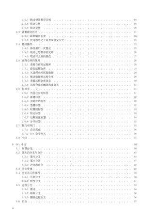 2.2.7 跳过使用暂存区域           . . . . . . . . . . . . . . . . . . . . . . . . . . . . . .   19
         2.2.8 移除文件       . . . . . . . . . . . . . . . . . . . . . . . . . . . . . . . . . .   19
         2.2.9 移动文件       . . . . . . . . . . . . . . . . . . . . . . . . . . . . . . . . . .   20
     2.3 查看提交历史 . . . . . . . . . . . . . . . . . . . . . . . . . . . . . . . . . . . .         21
         2.3.1 限制输出长度        . . . . . . . . . . . . . . . . . . . . . . . . . . . . . . . .    24
         2.3.2 使用图形化工具查阅提交历史                . . . . . . . . . . . . . . . . . . . . . . . . .   25
     2.4 撤消操作 . . . . . . . . . . . . . . . . . . . . . . . . . . . . . . . . . . . . . .       25
         2.4.1 修改最后一次提交           . . . . . . . . . . . . . . . . . . . . . . . . . . . . . .   25
         2.4.2 取消已经暂存的文件            . . . . . . . . . . . . . . . . . . . . . . . . . . . . .   26
         2.4.3 取消对文件的修改           . . . . . . . . . . . . . . . . . . . . . . . . . . . . . .   27
     2.5 远程仓库的使用 . . . . . . . . . . . . . . . . . . . . . . . . . . . . . . . . . . .          28
         2.5.1 查看当前的远程库           . . . . . . . . . . . . . . . . . . . . . . . . . . . . . .   28
         2.5.2 添加远程仓库        . . . . . . . . . . . . . . . . . . . . . . . . . . . . . . . .    29
         2.5.3 从远程仓库抓取数据            . . . . . . . . . . . . . . . . . . . . . . . . . . . . .   29
         2.5.4 推送数据到远程仓库            . . . . . . . . . . . . . . . . . . . . . . . . . . . . .   29
         2.5.5 查看远程仓库信息           . . . . . . . . . . . . . . . . . . . . . . . . . . . . . .   30
         2.5.6 远程仓库的删除和重命名              . . . . . . . . . . . . . . . . . . . . . . . . . . .   31
     2.6 打标签 . . . . . . . . . . . . . . . . . . . . . . . . . . . . . . . . . . . . . . .      31
         2.6.1 列显已有的标签          . . . . . . . . . . . . . . . . . . . . . . . . . . . . . . .   31
         2.6.2 新建标签       . . . . . . . . . . . . . . . . . . . . . . . . . . . . . . . . . .   32
         2.6.3 含附注的标签        . . . . . . . . . . . . . . . . . . . . . . . . . . . . . . . .    32
         2.6.4 签署标签       . . . . . . . . . . . . . . . . . . . . . . . . . . . . . . . . . .   32
         2.6.5 轻量级标签        . . . . . . . . . . . . . . . . . . . . . . . . . . . . . . . . .   33
         2.6.6 验证标签       . . . . . . . . . . . . . . . . . . . . . . . . . . . . . . . . . .   33
         2.6.7 后期加注标签        . . . . . . . . . . . . . . . . . . . . . . . . . . . . . . . .    34
         2.6.8 分享标签       . . . . . . . . . . . . . . . . . . . . . . . . . . . . . . . . . .   35
     2.7 技巧和窍门 . . . . . . . . . . . . . . . . . . . . . . . . . . . . . . . . . . . . .        35
         2.7.1 自动完成       . . . . . . . . . . . . . . . . . . . . . . . . . . . . . . . . . .   36
         2.7.2 Git 命令别名      . . . . . . . . . . . . . . . . . . . . . . . . . . . . . . . .    36
     2.8 小结 . . . . . . . . . . . . . . . . . . . . . . . . . . . . . . . . . . . . . . . .     37

3 Git 分支                                                                                        39
     3.1 何谓分支 . . . . . . . . . . . . . . . . . . . . . . . . . . . . . . . . . . . . . .       39
     3.2 基本的分支与合并 . . . . . . . . . . . . . . . . . . . . . . . . . . . . . . . . . .           43
         3.2.1 基本分支       . . . . . . . . . . . . . . . . . . . . . . . . . . . . . . . . . .   44
         3.2.2 基本合并       . . . . . . . . . . . . . . . . . . . . . . . . . . . . . . . . . .   47
         3.2.3 冲突的合并        . . . . . . . . . . . . . . . . . . . . . . . . . . . . . . . . .   48
     3.3 分支管理 . . . . . . . . . . . . . . . . . . . . . . . . . . . . . . . . . . . . . .       49
     3.4 分支式工作流程 . . . . . . . . . . . . . . . . . . . . . . . . . . . . . . . . . . .          50
         3.4.1 长期分支       . . . . . . . . . . . . . . . . . . . . . . . . . . . . . . . . . .   50
         3.4.2 特性分支       . . . . . . . . . . . . . . . . . . . . . . . . . . . . . . . . . .   51
     3.5 远程分支 . . . . . . . . . . . . . . . . . . . . . . . . . . . . . . . . . . . . . .       53
         3.5.1 推送     . . . . . . . . . . . . . . . . . . . . . . . . . . . . . . . . . . . .   54
         3.5.2 跟踪分支       . . . . . . . . . . . . . . . . . . . . . . . . . . . . . . . . . .   56
         3.5.3 删除远程分支        . . . . . . . . . . . . . . . . . . . . . . . . . . . . . . . .    56
     3.6 衍合 . . . . . . . . . . . . . . . . . . . . . . . . . . . . . . . . . . . . . . . .     57

iv
 