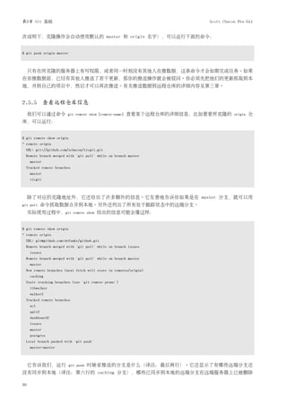 第2章 Git 基础                                                              Scott Chacon Pro Git


次说明下，克隆操作会自动使用默认的 master 和 origin 名字），可以运行下面的命令：


$ git push origin master



     只有在所克隆的服务器上有写权限，或者同一时刻没有其他人在推数据，这条命令才会如期完成任务。如果
在你推数据前，已经有其他人推送了若干更新，那你的推送操作就会被驳回。你必须先把他们的更新抓取到本
地，并到自己的项目中，然后才可以再次推送。有关推送数据到远程仓库的详细内容见第三章。


2.5.5 查看远程仓库信息
     我们可以通过命令          git remote show [remote-name]   查看某个远程仓库的详细信息，比如要看所克隆的      origin   仓
库，可以运行：


$ git remote show origin
* remote origin
  URL: git://github.com/schacon/ticgit.git
  Remote branch merged with 'git pull' while on branch master
     master
  Tracked remote branches
     master
     ticgit



     除了对应的克隆地址外，它还给出了许多额外的信息。它友善地告诉你如果是在 master 分支，就可以用
git pull     命令抓取数据合并到本地。另外还列出了所有处于跟踪状态中的远端分支。
     实际使用过程中，git             remote show   给出的信息可能会像这样：


$ git remote show origin
* remote origin
  URL: git@github.com:defunkt/github.git
  Remote branch merged with 'git pull' while on branch issues
     issues
  Remote branch merged with 'git pull' while on branch master
     master
  New remote branches (next fetch will store in remotes/origin)
     caching
  Stale tracking branches (use 'git remote prune')
     libwalker
     walker2
  Tracked remote branches
     acl
     apiv2
     dashboard2
     issues
     master
     postgres
  Local branch pushed with 'git push'
     master:master



     它告诉我们，运行              git push   时缺省推送的分支是什么（译注：最后两行）。它还显示了有哪些远端分支还
没有同步到本地（译注：第六行的 caching 分支），哪些已同步到本地的远端分支在远端服务器上已被删除

30
 