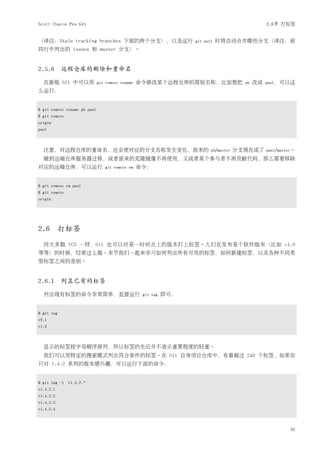 Scott Chacon Pro Git                                                                              2.6节 打标签


（译注：Stale tracking branches 下面的两个分支），以及运行                          git pull   时将自动合并哪些分支（译注：前
四行中列出的 issues 和 master 分支）。


2.5.6 远程仓库的删除和重命名

  在新版 Git 中可以用                git remote rename   命令修改某个远程仓库的简短名称，比如想把                  pb   改成   paul，可以这
么运行：


$ git remote rename pb paul
$ git remote
origin
paul



  注意，对远程仓库的重命名，也会使对应的分支名称发生变化，原来的                                         pb/master   分支现在成了      paul/master。

  碰到远端仓库服务器迁移，或者原来的克隆镜像不再使用，又或者某个参与者不再贡献代码，那么需要移除
对应的远端仓库，可以运行                     git remote rm    命令：


$ git remote rm paul
$ git remote
origin




2.6        打标签
  同大多数 VCS 一样，Git 也可以对某一时间点上的版本打上标签。人们在发布某个软件版本（比如 v1.0
等等）的时候，经常这么做。本节我们一起来学习如何列出所有可用的标签，如何新建标签，以及各种不同类
型标签之间的差别。


2.6.1 列显已有的标签

  列出现有标签的命令非常简单，直接运行                               git tag   即可：


$ git tag
v0.1
v1.3



  显示的标签按字母顺序排列，所以标签的先后并不表示重要程度的轻重。
  我们可以用特定的搜索模式列出符合条件的标签。在 Git 自身项目仓库中，有着超过 240 个标签，如果你
只对 1.4.2 系列的版本感兴趣，可以运行下面的命令：


$ git tag -l 'v1.4.2.*'
v1.4.2.1
v1.4.2.2
v1.4.2.3
v1.4.2.4



                                                                                                           31
 