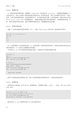 第2章 Git 基础                                                                           Scott Chacon Pro Git


2.6.2 新建标签
     Git 使用的标签有两种类型：轻量级的（lightweight）和含附注的（annotated）。轻量级标签就像是个不
会变化的分支，实际上它就是个指向特定提交对象的引用。而含附注标签，实际上是存储在仓库中的一个独立
对象，它有自身的校验和信息，包含着标签的名字，电子邮件地址和日期，以及标签说明，标签本身也允许使
用 GNU Privacy Guard (GPG) 来签署或验证。一般我们都建议使用含附注型的标签，以便保留相关信息；当
然，如果只是临时性加注标签，或者不需要旁注额外信息，用轻量级标签也没问题。


2.6.3 含附注的标签
     创建一个含附注类型的标签非常简单，用                           -a   （译注：取 annotated 的首字母）指定标签名字即可：


$ git tag -a v1.4 -m 'my version 1.4'
$ git tag
v0.1
v1.3
v1.4



     而   -m   选项则指定了对应的标签说明，Git 会将此说明一同保存在标签对象中。如果在此选项后没有给出具
体的说明内容，Git 会启动文本编辑软件供你输入。
     可以使用       git show   命令查看相应标签的版本信息，并连同显示打标签时的提交对象。


$ git show v1.4
tag v1.4
Tagger: Scott Chacon <schacon@gee-mail.com>
Date:      Mon Feb 9 14:45:11 2009 -0800


my version 1.4
commit 15027957951b64cf874c3557a0f3547bd83b3ff6
Merge: 4a447f7... a6b4c97...
Author: Scott Chacon <schacon@gee-mail.com>
Date:      Sun Feb 8 19:02:46 2009 -0800


       Merge branch 'experiment'



     我们可以看到在提交对象信息上面，列出了此标签的提交者和提交时间，以及相应的标签说明。


2.6.4 签署标签
     如果你有自己的私钥，还可以用 GPG 来签署标签，只需要把之前的                              -a   改为   -s   （译注： 取 Signed 的首
字母）即可：


$ git tag -s v1.5 -m 'my signed 1.5 tag'
You need a passphrase to unlock the secret key for
user: "Scott Chacon <schacon@gee-mail.com>"
1024-bit DSA key, ID F721C45A, created 2009-02-09



     现在再运行         git show   会看到对应的 GPG 签名也附在其内：



32
 