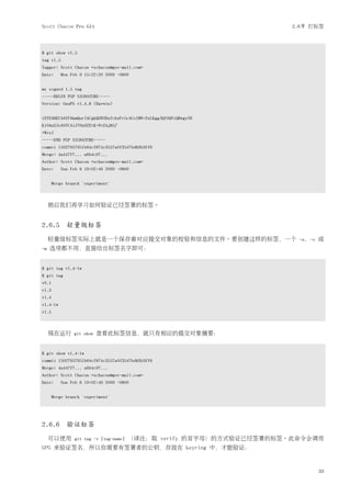 Scott Chacon Pro Git                                                   2.6节 打标签



$ git show v1.5
tag v1.5
Tagger: Scott Chacon <schacon@gee-mail.com>
Date:      Mon Feb 9 15:22:20 2009 -0800


my signed 1.5 tag
-----BEGIN PGP SIGNATURE-----
Version: GnuPG v1.4.8 (Darwin)


iEYEABECAAYFAkmQurIACgkQON3DxfchxFr5cACeIMN+ZxLKggJQf0QYiQBwgySN
Ki0An2JeAVUCAiJ7Ox6ZEtK+NvZAj82/
=WryJ
-----END PGP SIGNATURE-----
commit 15027957951b64cf874c3557a0f3547bd83b3ff6
Merge: 4a447f7... a6b4c97...
Author: Scott Chacon <schacon@gee-mail.com>
Date:      Sun Feb 8 19:02:46 2009 -0800


       Merge branch 'experiment'



     稍后我们再学习如何验证已经签署的标签。


2.6.5 轻量级标签
     轻量级标签实际上就是一个保存着对应提交对象的校验和信息的文件。要创建这样的标签，一个                         -a，-s   或
-m   选项都不用，直接给出标签名字即可：


$ git tag v1.4-lw
$ git tag
v0.1
v1.3
v1.4
v1.4-lw
v1.5



     现在运行       git show   查看此标签信息，就只有相应的提交对象摘要：


$ git show v1.4-lw
commit 15027957951b64cf874c3557a0f3547bd83b3ff6
Merge: 4a447f7... a6b4c97...
Author: Scott Chacon <schacon@gee-mail.com>
Date:      Sun Feb 8 19:02:46 2009 -0800


       Merge branch 'experiment'




2.6.6 验证标签
     可以使用       git tag -v [tag-name]   （译注：取 verify 的首字母）的方式验证已经签署的标签。此命令会调用
GPG 来验证签名，所以你需要有签署者的公钥，存放在 keyring 中，才能验证：


                                                                                33
 