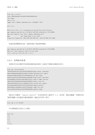 第2章 Git 基础                                                                   Scott Chacon Pro Git



$ git tag -v v1.4.2.1
object 883653babd8ee7ea23e6a5c392bb739348b1eb61
type commit
tag v1.4.2.1
tagger Junio C Hamano <junkio@cox.net> 1158138501 -0700


GIT 1.4.2.1


Minor fixes since 1.4.2, including git-mv and git-http with alternates.
gpg: Signature made Wed Sep 13 02:08:25 2006 PDT using DSA key ID F3119B9A
gpg: Good signature from "Junio C Hamano <junkio@cox.net>"
gpg:                    aka "[jpeg image of size 1513]"
Primary key fingerprint: 3565 2A26 2040 E066 C9A7 4A7D C0C6 D9A4 F311 9B9A



     若是没有签署者的公钥，会报告类似下面这样的错误：


gpg: Signature made Wed Sep 13 02:08:25 2006 PDT using DSA key ID F3119B9A
gpg: Can't check signature: public key not found
error: could not verify the tag 'v1.4.2.1'




2.6.7 后期加注标签
     你甚至可以在后期对早先的某次提交加注标签。比如在下面展示的提交历史中：


$ git log --pretty=oneline
15027957951b64cf874c3557a0f3547bd83b3ff6 Merge branch 'experiment'
a6b4c97498bd301d84096da251c98a07c7723e65 beginning write support
0d52aaab4479697da7686c15f77a3d64d9165190 one more thing
6d52a271eda8725415634dd79daabbc4d9b6008e Merge branch 'experiment'
0b7434d86859cc7b8c3d5e1dddfed66ff742fcbc added a commit function
4682c3261057305bdd616e23b64b0857d832627b added a todo file
166ae0c4d3f420721acbb115cc33848dfcc2121a started write support
9fceb02d0ae598e95dc970b74767f19372d61af8 updated rakefile
964f16d36dfccde844893cac5b347e7b3d44abbc commit the todo
8a5cbc430f1a9c3d00faaeffd07798508422908a updated readme



     我们忘了在提交 “updated rakefile” 后为此项目打上版本号 v1.2，没关系，现在也能做。只要在打标
签的时候跟上对应提交对象的校验和（或前几位字符）即可：


$ git tag -a v1.2 9fceb02



     可以看到我们已经补上了标签：


$ git tag
v0.1
v1.2
v1.3
v1.4
v1.4-lw


34
 