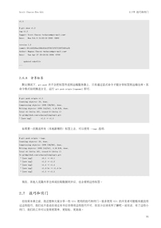 Scott Chacon Pro Git                                                                  2.7节 技巧和窍门


v1.5


$ git show v1.2
tag v1.2
Tagger: Scott Chacon <schacon@gee-mail.com>
Date:      Mon Feb 9 15:32:16 2009 -0800


version 1.2
commit 9fceb02d0ae598e95dc970b74767f19372d61af8
Author: Magnus Chacon <mchacon@gee-mail.com>
Date:      Sun Apr 27 20:43:35 2008 -0700


       updated rakefile
...




2.6.8 分享标签

  默认情况下，git               push   并不会把标签传送到远端服务器上，只有通过显式命令才能分享标签到远端仓库。其
命令格式如同推送分支，运行                            git push origin [tagname]   即可：


$ git push origin v1.5
Counting objects: 50, done.
Compressing objects: 100% (38/38), done.
Writing objects: 100% (44/44), 4.56 KiB, done.
Total 44 (delta 18), reused 8 (delta 1)
To git@github.com:schacon/simplegit.git
* [new tag]            v1.5 -> v1.5



  如果要一次推送所有（本地新增的）标签上去，可以使用                                            --tags   选项：


$ git push origin --tags
Counting objects: 50, done.
Compressing objects: 100% (38/38), done.
Writing objects: 100% (44/44), 4.56 KiB, done.
Total 44 (delta 18), reused 8 (delta 1)
To git@github.com:schacon/simplegit.git
 * [new tag]              v0.1 -> v0.1
 * [new tag]              v1.2 -> v1.2
 * [new tag]              v1.4 -> v1.4
 * [new tag]              v1.4-lw -> v1.4-lw
 * [new tag]              v1.5 -> v1.5



  现在，其他人克隆共享仓库或拉取数据同步后，也会看到这些标签。



2.7 技巧和窍门
  在结束本章之前，我还想和大家分享一些 Git 使用的技巧和窍门。很多使用 Git 的开发者可能根本就没用
过这些技巧，我们也不是说在读过本书后非得用这些技巧不可，但至少应该有所了解吧。说实话，有了这些小
窍门，我们的工作可以变得更简单，更轻松，更高效。

                                                                                              35
 