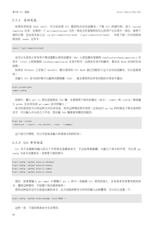 第2章 Git 基础                                                                          Scott Chacon Pro Git


2.7.1 自动完成
     如果你用的是 Bash shell，可以试试看 Git 提供的自动完成脚本。下载 Git 的源代码，进入                                         contrib/
completion    目录，会看到一个          git-completion.bash   文件。将此文件复制到你自己的用户主目录中（译注：按照下
面的示例，还应改名加上点：cp git-completion.bash                        /.git-completion.bash），并把下面一行内容添加
到你的       .bashrc   文件中：


source ~/.git-completion.bash



     也可以为系统上所有用户都设置默认使用此脚本。Mac 上将此脚本复制到                                /opt/local/etc/bash_completion.d   目
录中，Linux 上则复制到              /etc/bash_completion.d/   目录中即可。这两处目录中的脚本，都会在 Bash 启动时自动
加载。
     如果在 Windows 上安装了 msysGit，默认使用的 Git Bash 就已经配好了这个自动完成脚本，可以直接使
用。
     在输入 Git 命令的时候可以敲两次跳格键（Tab），就会看到列出所有匹配的可用命令建议：


$ git co<tab><tab>
commit config



     此例中，键入 git co 然后连按两次 Tab 键，会看到两个相关的建议（命令） commit 和 config。继而输
入    m<tab>   会自动完成     git commit   命令的输入。
     命令的选项也可以用这种方式自动完成，其实这种情况更实用些。比如运行                                   git log   的时候忘了相关选项的
名字，可以输入开头的几个字母，然后敲 Tab 键看看有哪些匹配的：


$ git log --s<tab>
--shortstat --since= --src-prefix= --stat     --summary



     这个技巧不错吧，可以节省很多输入和查阅文档的时间。


2.7.2 Git 命令别名
     Git 并不会推断你输入的几个字符将会是哪条命令，不过如果想偷懒，少敲几个命令的字符，可以用                                                       git
config   为命令设置别名。来看看下面的例子：


$ git config --global alias.co checkout
$ git config --global alias.br branch
$ git config --global alias.ci commit
$ git config --global alias.st status



     现在，如果要输入           git commit   只需键入      git ci   即可。而随着 Git 使用的深入，会有很多经常要用到的命
令，遇到这种情况，不妨建个别名提高效率。
     使用这种技术还可以创造出新的命令，比方说取消暂存文件时的输入比较繁琐，可以自己设置一下：


$ git config --global alias.unstage 'reset HEAD --'



     这样一来，下面的两条命令完全等同：

36
 