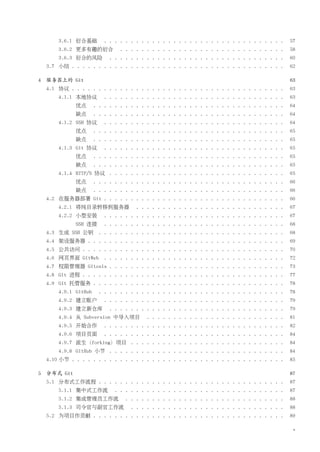 3.6.1 衍合基础        . . . . . . . . . . . . . . . . . . . . . . . . . . . . . . . . . .    57
        3.6.2 更多有趣的衍合           . . . . . . . . . . . . . . . . . . . . . . . . . . . . . . .    58
        3.6.3 衍合的风险          . . . . . . . . . . . . . . . . . . . . . . . . . . . . . . . . .   60
    3.7 小结 . . . . . . . . . . . . . . . . . . . . . . . . . . . . . . . . . . . . . . . .       62

4   服务器上的 Git                                                                                    63
    4.1 协议 . . . . . . . . . . . . . . . . . . . . . . . . . . . . . . . . . . . . . . . .       63
        4.1.1 本地协议        . . . . . . . . . . . . . . . . . . . . . . . . . . . . . . . . . .    63
              优点       . . . . . . . . . . . . . . . . . . . . . . . . . . . . . . . . . . . .   64
              缺点       . . . . . . . . . . . . . . . . . . . . . . . . . . . . . . . . . . . .   64
        4.1.2 SSH 协议      . . . . . . . . . . . . . . . . . . . . . . . . . . . . . . . . . .    64
              优点       . . . . . . . . . . . . . . . . . . . . . . . . . . . . . . . . . . . .   65
              缺点       . . . . . . . . . . . . . . . . . . . . . . . . . . . . . . . . . . . .   65
        4.1.3 Git 协议      . . . . . . . . . . . . . . . . . . . . . . . . . . . . . . . . . .    65
              优点       . . . . . . . . . . . . . . . . . . . . . . . . . . . . . . . . . . . .   65
              缺点       . . . . . . . . . . . . . . . . . . . . . . . . . . . . . . . . . . . .   65
        4.1.4 HTTP/S 协议 . . . . . . . . . . . . . . . . . . . . . . . . . . . . . . . . .        65
              优点       . . . . . . . . . . . . . . . . . . . . . . . . . . . . . . . . . . . .   66
              缺点       . . . . . . . . . . . . . . . . . . . . . . . . . . . . . . . . . . . .   66
    4.2 在服务器部署 Git . . . . . . . . . . . . . . . . . . . . . . . . . . . . . . . . . .           66
        4.2.1 将纯目录转移到服务器              . . . . . . . . . . . . . . . . . . . . . . . . . . . .    67
        4.2.2 小型安装        . . . . . . . . . . . . . . . . . . . . . . . . . . . . . . . . . .    67
              SSH 连接      . . . . . . . . . . . . . . . . . . . . . . . . . . . . . . . . . .    68
    4.3 生成 SSH 公钥 . . . . . . . . . . . . . . . . . . . . . . . . . . . . . . . . . . .          68
    4.4 架设服务器 . . . . . . . . . . . . . . . . . . . . . . . . . . . . . . . . . . . . .          69
    4.5 公共访问 . . . . . . . . . . . . . . . . . . . . . . . . . . . . . . . . . . . . . .         70
    4.6 网页界面 GitWeb . . . . . . . . . . . . . . . . . . . . . . . . . . . . . . . . . .          72
    4.7 权限管理器 Gitosis . . . . . . . . . . . . . . . . . . . . . . . . . . . . . . . . .          73
    4.8 Git 进程 . . . . . . . . . . . . . . . . . . . . . . . . . . . . . . . . . . . . . .       77
    4.9 Git 托管服务 . . . . . . . . . . . . . . . . . . . . . . . . . . . . . . . . . . . .         78
        4.9.1 GitHub    . . . . . . . . . . . . . . . . . . . . . . . . . . . . . . . . . . .    78
        4.9.2 建立账户        . . . . . . . . . . . . . . . . . . . . . . . . . . . . . . . . . .    79
        4.9.3 建立新仓库          . . . . . . . . . . . . . . . . . . . . . . . . . . . . . . . . .   79
        4.9.4 从 Subversion 中导入项目          . . . . . . . . . . . . . . . . . . . . . . . . . .    81
        4.9.5 开始合作        . . . . . . . . . . . . . . . . . . . . . . . . . . . . . . . . . .    82
        4.9.6 项目页面        . . . . . . . . . . . . . . . . . . . . . . . . . . . . . . . . . .    84
        4.9.7 派生（forking）项目 . . . . . . . . . . . . . . . . . . . . . . . . . . . . .            84
        4.9.8 GitHub 小节 . . . . . . . . . . . . . . . . . . . . . . . . . . . . . . . . .        84
    4.10 小节 . . . . . . . . . . . . . . . . . . . . . . . . . . . . . . . . . . . . . . . .      85

5   分布式 Git                                                                                      87
    5.1 分布式工作流程 . . . . . . . . . . . . . . . . . . . . . . . . . . . . . . . . . . .            87
        5.1.1 集中式工作流          . . . . . . . . . . . . . . . . . . . . . . . . . . . . . . . .    87
        5.1.2 集成管理员工作流            . . . . . . . . . . . . . . . . . . . . . . . . . . . . . .    88
        5.1.3 司令官与副官工作流              . . . . . . . . . . . . . . . . . . . . . . . . . . . . .   88
    5.2 为项目作贡献 . . . . . . . . . . . . . . . . . . . . . . . . . . . . . . . . . . . .           89

                                                                                                  v
 
