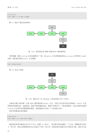 第3章 Git 分支                                                             Scott Chacon Pro Git



$ vim test.rb
$ git commit -a -m 'made a change'



     图 3.7 展示了提交后的结果。




                               图 3.7: 每次提交后 HEAD 随着分支一起向前移动

     非常有趣，现在 testing 分支向前移动了一格，而 master 分支仍然指向原先              git checkout   时所在的 commit
对象。现在我们回到 master 分支看看：


$ git checkout master



     图 3.8 显示了结果。




                           图 3.8: HEAD 在一次 checkout 之后移动到了另一个分支

     这条命令做了两件事。它把 HEAD 指针移回到 master 分支，并把工作目录中的文件换成了 master 分支
所指向的快照内容。也就是说，现在开始所做的改动，将始于本项目中一个较老的版本。它的主要作用是将
testing 分支里作出的修改暂时取消，这样你就可以向另一个方向进行开发。
     我们作些修改后再次提交：


$ vim test.rb
$ git commit -a -m 'made other changes'



     现在我们的项目提交历史产生了分叉（如图 3.9 所示），因为刚才我们创建了一个分支，转换到其中进行
了一些工作，然后又回到原来的主分支进行了另外一些工作。这些改变分别孤立在不同的分支里：我们可以在

42
 