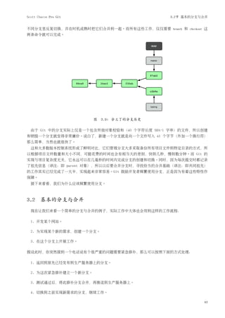 Scott Chacon Pro Git                        3.2节 基本的分支与合并


不同分支里反复切换，并在时机成熟时把它们合并到一起。而所有这些工作，仅仅需要       branch   和   checkout   这
两条命令就可以完成。




                       图 3.9: 分叉了的分支历史

  由于 Git 中的分支实际上仅是一个包含所指对象校验和（40 个字符长度 SHA-1 字串）的文件，所以创建
和销毁一个分支就变得非常廉价。说白了，新建一个分支就是向一个文件写入 41 个字节（外加一个换行符）
那么简单，当然也就很快了。
  这和大多数版本控制系统形成了鲜明对比，它们管理分支大多采取备份所有项目文件到特定目录的方式，所
以根据项目文件数量和大小不同，可能花费的时间也会有相当大的差别，快则几秒，慢则数分钟。而 Git 的
实现与项目复杂度无关，它永远可以在几毫秒的时间内完成分支的创建和切换。同时，因为每次提交时都记录
了祖先信息（译注：即 parent 对象），所以以后要合并分支时，寻找恰当的合并基础（译注：即共同祖先）
的工作其实已经完成了一大半，实现起来非常容易。Git 鼓励开发者频繁使用分支，正是因为有着这些特性作
保障。
  接下来看看，我们为什么应该频繁使用分支。



3.2 基本的分支与合并
  现在让我们来看一个简单的分支与合并的例子，实际工作中大体也会用到这样的工作流程：

  1. 开发某个网站。

  2. 为实现某个新的需求，创建一个分支。

  3. 在这个分支上开展工作。

假设此时，你突然接到一个电话说有个很严重的问题需要紧急修补，那么可以按照下面的方式处理：

  1. 返回到原先已经发布到生产服务器上的分支。

  2. 为这次紧急修补建立一个新分支。

  3. 测试通过后，将此修补分支合并，再推送到生产服务器上。

  4. 切换到之前实现新需求的分支，继续工作。

                                                                     43
 