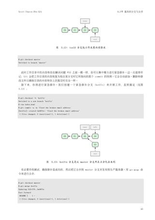 Scott Chacon Pro Git                                                   3.2节 基本的分支与合并




                                    图 3.12: iss53 分支随工作进展向前推进



$ git checkout master
Switched to branch "master"



  此时工作目录中的内容和你在解决问题 #53 之前一模一样，你可以集中精力进行紧急修补。这一点值得牢
记：Git 会把工作目录的内容恢复为检出某分支时它所指向的那个 commit 的快照。它会自动添加、删除和修
改文件以确保目录的内容和你上次提交时完全一样。
  接 下 来， 你 得 进 行 紧 急 修 补。 我 们 创 建 一 个 紧 急 修 补 分 支 （hotfix） 来 开 展 工 作， 直 到 搞 定 （见图
3.13）：


$ git checkout -b 'hotfix'
Switched to a new branch "hotfix"
$ vim index.html
$ git commit -a -m 'fixed the broken email address'
[hotfix]: created 3a0874c: "fixed the broken email address"
 1 files changed, 0 insertions(+), 1 deletions(-)




                             图   3.13: hotfix 分支是从 master 分支所在点分化出来的

  有必要作些测试，确保修补是成功的，然后把它合并到 master 分支并发布到生产服务器。用                              git merge   命
令来进行合并：


$ git checkout master
$ git merge hotfix
Updating f42c576..3a0874c
Fast forward
 README |      1 -
 1 files changed, 0 insertions(+), 1 deletions(-)



                                                                                         45
 