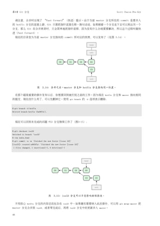 第3章 Git 分支                                                                                    Scott Chacon Pro Git


     请注意，合并时出现了 “Fast forward”（快进）提示。由于当前 master 分支所在的 commit 是要并入
的 hotfix 分支的直接上游，Git 只需把指针直接右移。换句话说，如果顺着一个分支走下去可以到达另一个
分支，那么 Git 在合并两者时，只会简单地把指针前移，因为没有什么分歧需要解决，所以这个过程叫做快
进（Fast forward）。
     现在的目录变为当前 master 分支指向的 commit 所对应的快照，可以发布了（见图 3.14）。




                         图 3.14: 合并之后，master 分支和 hotfix 分支指向同一位置。

     在那个超级重要的修补发布以后，你想要回到被打扰之前的工作。因为现在                                              hotfix   分支和   master   指向相同
的提交，现在没什么用了，可以先删掉它。使用                                  git branch   的   -d   选项表示删除：


$ git branch -d hotfix
Deleted branch hotfix (3a0874c).



     现在可以回到未完成的问题 #53 分支继续工作了（图3-15）：


$ git checkout iss53
Switched to branch "iss53"
$ vim index.html
$ git commit -a -m 'finished the new footer [issue 53]'
[iss53]: created ad82d7a: "finished the new footer [issue 53]"
1 files changed, 1 insertions(+), 0 deletions(-)




                                   图   3.15: iss53 分支可以不受影响继续推进。

     不用担心    hotfix    分支的内容还没包含在              iss53   中。如果确实需要纳入此次修补，可以用                       git merge master   把
master 分支合并到             iss53，或者等完成后，再将 iss53               分支中的更新并入           master。


46
 