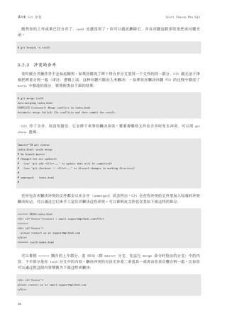 第3章 Git 分支                                                                       Scott Chacon Pro Git


     既然你的工作成果已经合并了，iss53 也就没用了。你可以就此删除它，并在问题追踪系统里把该问题关
闭。


$ git branch -d iss53




3.2.3 冲突的合并
     有时候合并操作并不会如此顺利。如果你修改了两个待合并分支里同一个文件的同一部分，Git 就无法干净
地把两者合到一起（译注：逻辑上说，这种问题只能由人来解决）。如果你在解决问题 #53 的过程中修改了
hotfix    中修改的部分，将得到类似下面的结果：


$ git merge iss53
Auto-merging index.html
CONFLICT (content): Merge conflict in index.html
Automatic merge failed; fix conflicts and then commit the result.



     Git 作了合并，但没有提交，它会停下来等你解决冲突。要看看哪些文件在合并时发生冲突，可以用                                               git
status    查阅：


[master*]$ git status
index.html: needs merge
# On branch master
# Changed but not updated:
#    (use "git add <file>..." to update what will be committed)
#    (use "git checkout -- <file>..." to discard changes in working directory)
#
# unmerged:    index.html
#



     任何包含未解决冲突的文件都会以未合并（unmerged）状态列出。Git 会在有冲突的文件里加入标准的冲突
解决标记，可以通过它们来手工定位并解决这些冲突。可以看到此文件包含类似下面这样的部分：


<<<<<<< HEAD:index.html
<div id="footer">contact : email.support@github.com</div>
=======
<div id="footer">
    please contact us at support@github.com
</div>
>>>>>>> iss53:index.html



     可以看到      =======   隔开的上半部分，是 HEAD（即 master 分支，在运行 merge 命令时检出的分支）中的内
容，下半部分是在                 iss53   分支中的内容。解决冲突的办法无非是二者选其一或者由你亲自整合到一起。比如你
可以通过把这段内容替换为下面这样来解决：


<div id="footer">
please contact us at email.support@github.com
</div>



48
 
