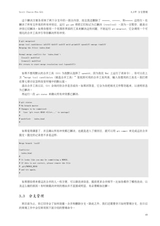 Scott Chacon Pro Git                                                                                 3.3节 分支管理


    这个解决方案各采纳了两个分支中的一部分内容，而且我还删除了                                            <<<<<<<，=======，和>>>>>>>   这些行。在
解决了所有文件里的所有冲突后，运行                           git add   将把它们标记为已解决（resolved）。因为一旦暂存，就表示
冲突已经解决。如果你想用一个有图形界面的工具来解决这些问题，不妨运行                                                  git mergetool，它会调用一个可
视化的合并工具并引导你解决所有冲突：


$ git mergetool
merge tool candidates: kdiff3 tkdiff xxdiff meld gvimdiff opendiff emerge vimdiff
Merging the files: index.html


Normal merge conflict for 'index.html':
    {local}: modified
    {remote}: modified
Hit return to start merge resolution tool (opendiff):



    如果不想用默认的合并工具（Git 为我默认选择了                              opendiff，因为我在         Mac 上运行了该命令），你可以在上
方“merge tool candidates（候选合并工具）”里找到可用的合并工具列表，输入你想用的工具名。我们将
在第七章讨论怎样改变环境中的默认值。
    退出合并工具以后，Git 会询问你合并是否成功。如果回答是，它会为你把相关文件暂存起来，以表明状态
为已解决。
    再运行一次          git status   来确认所有冲突都已解决：


$ git status
# On branch master
# Changes to be committed:
#    (use "git reset HEAD <file>..." to unstage)
#
# modified:      index.html
#



    如果觉得满意了，并且确认所有冲突都已解决，也就是进入了缓存区，就可以用                                                 git commit   来完成这次合并
提交。提交的记录差不多是这样：

Merge branch 'iss53'


Conflicts:
    index.html
#
# It looks like you may be committing a MERGE.
# If this is not correct, please remove the file
# .git/MERGE_HEAD
# and try again.
#



    如果想给将来看这次合并的人一些方便，可以修改该信息，提供更多合并细节。比如你都作了哪些改动，以
及这么做的原因。有时候裁决冲突的理由并不直接或明显，有必要略加注解。


3.3 分支管理
    到目前为止，你已经学会了如何创建、合并和删除分支。除此之外，我们还需要学习如何管理分支，在日后
的常规工作中会经常用到下面介绍的管理命令。

                                                                                                            49
 