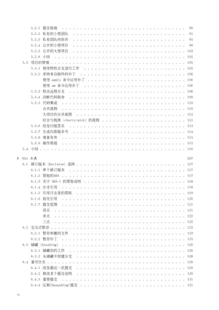 5.2.1 提交指南      . . . . . . . . . . . . . . . . . . . . . . . . . . . . . . . . . .   90
         5.2.2 私有的小型团队         . . . . . . . . . . . . . . . . . . . . . . . . . . . . . . .   91
         5.2.3 私有团队间协作         . . . . . . . . . . . . . . . . . . . . . . . . . . . . . . .   95
         5.2.4 公开的小型项目         . . . . . . . . . . . . . . . . . . . . . . . . . . . . . . .   99
         5.2.5 公开的大型项目         . . . . . . . . . . . . . . . . . . . . . . . . . . . . . . . 103
         5.2.6 小结    . . . . . . . . . . . . . . . . . . . . . . . . . . . . . . . . . . . . 105
     5.3 项目的管理 . . . . . . . . . . . . . . . . . . . . . . . . . . . . . . . . . . . . . 105
         5.3.1 使用特性分支进行工作            . . . . . . . . . . . . . . . . . . . . . . . . . . . . 105
         5.3.2 采纳来自邮件的补丁           . . . . . . . . . . . . . . . . . . . . . . . . . . . . . 106
               使用 apply 命令应用补丁 . . . . . . . . . . . . . . . . . . . . . . . . . . . 106
               使用 am 命令应用补丁          . . . . . . . . . . . . . . . . . . . . . . . . . . . . 106
         5.3.3 检出远程分支        . . . . . . . . . . . . . . . . . . . . . . . . . . . . . . . . 108
         5.3.4 决断代码取舍        . . . . . . . . . . . . . . . . . . . . . . . . . . . . . . . . 109
         5.3.5 代码集成      . . . . . . . . . . . . . . . . . . . . . . . . . . . . . . . . . . 110
               合并流程      . . . . . . . . . . . . . . . . . . . . . . . . . . . . . . . . . . 110
               大项目的合并流程          . . . . . . . . . . . . . . . . . . . . . . . . . . . . . . 112
               衍合与挑拣（cherry-pick）的流程 . . . . . . . . . . . . . . . . . . . . . . . 112
         5.3.6 给发行版签名        . . . . . . . . . . . . . . . . . . . . . . . . . . . . . . . . 113
         5.3.7 生成内部版本号         . . . . . . . . . . . . . . . . . . . . . . . . . . . . . . . 114
         5.3.8 准备发布      . . . . . . . . . . . . . . . . . . . . . . . . . . . . . . . . . . 115
         5.3.9 制作简报      . . . . . . . . . . . . . . . . . . . . . . . . . . . . . . . . . . 115
     5.4 小结 . . . . . . . . . . . . . . . . . . . . . . . . . . . . . . . . . . . . . . . . 116

6    Git 工具                                                                                    117
     6.1 修订版本（Revision）选择 . . . . . . . . . . . . . . . . . . . . . . . . . . . . . . 117
         6.1.1 单个修订版本        . . . . . . . . . . . . . . . . . . . . . . . . . . . . . . . . 117
         6.1.2 简短的SHA . . . . . . . . . . . . . . . . . . . . . . . . . . . . . . . . . . 117
         6.1.3 关于 SHA-1 的简短说明 . . . . . . . . . . . . . . . . . . . . . . . . . . . . 118
         6.1.4 分支引用      . . . . . . . . . . . . . . . . . . . . . . . . . . . . . . . . . . 118
         6.1.5 引用日志里的简称          . . . . . . . . . . . . . . . . . . . . . . . . . . . . . . 119
         6.1.6 祖先引用      . . . . . . . . . . . . . . . . . . . . . . . . . . . . . . . . . . 120
         6.1.7 提交范围      . . . . . . . . . . . . . . . . . . . . . . . . . . . . . . . . . . 121
               双点    . . . . . . . . . . . . . . . . . . . . . . . . . . . . . . . . . . . . 121
               多点    . . . . . . . . . . . . . . . . . . . . . . . . . . . . . . . . . . . . 122
               三点    . . . . . . . . . . . . . . . . . . . . . . . . . . . . . . . . . . . . 122
     6.2 交互式暂存 . . . . . . . . . . . . . . . . . . . . . . . . . . . . . . . . . . . . . 123
         6.2.1 暂存和撤回文件         . . . . . . . . . . . . . . . . . . . . . . . . . . . . . . . 123
         6.2.2 暂存补丁      . . . . . . . . . . . . . . . . . . . . . . . . . . . . . . . . . . 125
     6.3 储藏（Stashing） . . . . . . . . . . . . . . . . . . . . . . . . . . . . . . . . . . 126
         6.3.1 储藏你的工作        . . . . . . . . . . . . . . . . . . . . . . . . . . . . . . . . 126
         6.3.2 从储藏中创建分支          . . . . . . . . . . . . . . . . . . . . . . . . . . . . . . 128
     6.4 重写历史 . . . . . . . . . . . . . . . . . . . . . . . . . . . . . . . . . . . . . . 129
         6.4.1 改变最近一次提交          . . . . . . . . . . . . . . . . . . . . . . . . . . . . . . 129
         6.4.2 修改多个提交说明          . . . . . . . . . . . . . . . . . . . . . . . . . . . . . . 129
         6.4.3 重排提交      . . . . . . . . . . . . . . . . . . . . . . . . . . . . . . . . . . 131
         6.4.4 压制(Squashing)提交 . . . . . . . . . . . . . . . . . . . . . . . . . . . . . 131

vi
 