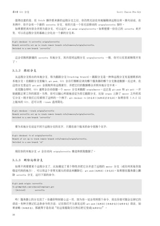 第3章 Git 分支                                                                                         Scott Chacon Pro Git


     值得注意的是，在 fetch 操作抓来新的远程分支之后，你仍然无法在本地编辑该远程仓库。换句话说，在
本例中，你不会有一个新的                     serverfix   分支，有的只是一个你无法移动的                    origin/serverfix   指针。
     如果要把该内容合并到当前分支，可以运行                              git merge origin/serverfix。如果想要一份自己的 serverfix                  来开
发，可以在远程分支的基础上分化出一个新的分支来：


$ git checkout -b serverfix origin/serverfix
Branch serverfix set up to track remote branch refs/remotes/origin/serverfix.
Switched to a new branch "serverfix"



     这会切换到新建的           serverfix   本地分支，其内容同远程分支                    origin/serverfix   一致，你可以在里面继续开发
了。


3.5.2 跟踪分支
     从远程分支检出的本地分支，称为跟踪分支(tracking branch)。跟踪分支是一种和远程分支有直接联系的
本地分支。在跟踪分支里输入                       git push，Git    会自行推断应该向哪个服务器的哪个分支推送数据。反过来，在
这些分支里运行           git pull     会获取所有远程索引，并把它们的数据都合并到本地分支中来。
     在克隆仓库时，Git 通常会自动创建一个                          master   分支来跟踪    origin/master。这正是 git push        和   git pull   一开
始就能正常工作的原因。当然，你可以随心所欲地设定为其它跟踪分支，比如                                                      origin   上除了   master   之外的其
它分支。刚才我们已经看到了这样的一个例子：git                                    checkout -b [分支名] [远程名]/[分支名]。如果你有                  1.6.2 以
上版本的 Git，还可以用                  --track   选项简化：


$ git checkout --track origin/serverfix
Branch serverfix set up to track remote branch refs/remotes/origin/serverfix.
Switched to a new branch "serverfix"



     要为本地分支设定不同于远程分支的名字，只需在前个版本的命令里换个名字：


$ git checkout -b sf origin/serverfix
Branch sf set up to track remote branch refs/remotes/origin/serverfix.
Switched to a new branch "sf"



     现在你的本地分支          sf    会自动向        origin/serverfix   推送和抓取数据了。


3.5.3 删除远程分支
     如果不再需要某个远程分支了，比如搞定了某个特性并把它合并进了远程的                                                  master   分支（或任何其他存放
稳定代码的地方），可以用这个非常无厘头的语法来删除它：git                                           push [远程名] :[分支名]。如果想在服务器上删
除    serverfix   分支，运行下面的命令：


$ git push origin :serverfix
To git@github.com:schacon/simplegit.git
- [deleted]          serverfix



     咚！服务器上的分支没了。你最好特别留心这一页，因为你一定会用到那个命令，而且你很可能会忘掉它的
语法。有种方便记忆这条命令的方法：记住我们不久前见过的                                          git push [远程名] [本地分支]:[远程分支]               语法，如
果省略       [本地分支]，那就等于是在说“在这里提取空白然后把它变成[远程分支]”。


56
 