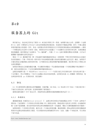 第4章

服务器上的 Git

  到目前为止，你应该已经学会了使用 Git 来完成日常的工作。然而，如果想与他人合作，还需要一个远程
的 Git 仓库。尽管技术上可以从个人的仓库里推送和拉取改变，但是我们不鼓励这样做，因为一不留心就很
容易弄混其他人的进度。另外，你也一定希望合作者们即使在自己不开机的时候也能从仓库获取数据——拥有
一个更稳定的公共仓库十分有用。因此，更好的合作方式是建立一个大家都可以访问的共享仓库，从那里推送
和拉取数据。我们将把这个仓库称为 “Git 服务器”；代理一个 Git 仓库只需要花费很少的资源，几乎从不
需要整个服务器来支持它的运行。
  架设一个 Git 服务器不难。第一步是选择与服务器通讯的协议。本章的第一节将介绍可用的协议以及他们
各自的优缺点。下面一节将介绍一些针对各个协议典型的设置以及如何在服务器上运行它们。最后，如果你不
介意在其他人的服务器上保存你的代码，又不想经历自己架设和维护服务器的麻烦，我们将介绍几个网络上的
仓库托管服务。
  如果你对架设自己的服务器没兴趣，可以跳到本章最后一节去看看如何创建一个代码托管账户然后继续下一
章，我们会在那里讨论一个分布式源码控制环境的林林总总。
  远程仓库通常只是一个 纯仓库(bare repository) ——一个没有当前工作目录的仓库。因为该仓库只是一
个合作媒介，所以不需要从一个处于已从硬盘上检出状态的快照；仓库里仅仅是 Git 的数据。简单的说，纯
仓库是你项目里           .git   目录的内容，别无他物。



4.1 协议
  Git 可以使用四种主要的协议来传输数据：本地传输，SSH 协议，Git 协议和 HTTP 协议。下面分别介绍一
下他们以及你应该（或不应该）在怎样的情形下使用他们。
  值得注意的是除了 HTTP 协议之外，其他所有协议都要求在服务器端安装并运行 Git 。


4.1.1 本地协议
  最基础的就是 本地协议(Local protocol) 了，远程仓库在该协议中就是硬盘上的另一个目录。这常见于
团队每一个成员都对一个共享的文件系统(例如 NFS )拥有访问权，抑或比较少见的多人共用同一台电脑的时
候。后者不是很理想，因为你所有的代码仓库实例都储存在同一台电脑里，增加了灾难性数据损失的可能性。
  如果你使用一个共享的文件系统，就可以在一个本地仓库里克隆，推送和获取。要从这样的仓库里克隆或者
将其作为远程仓库添加现有工程里，可以用指向该仓库的路径作为URL。比如，克隆一个本地仓库，可以用如
下命令完成：


$ git clone /opt/git/project.git



                                                         63
 