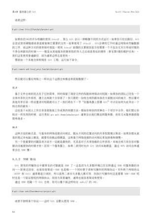 第4章 服务器上的 Git                                                                        Scott Chacon Pro Git


     或者这样：


$ git clone file:///opt/git/project.git



     如果你在URL的开头明确的使用                 file://   ，那么 Git 会以一种略微不同的方式运行。如果你只给出路径，Git
会尝试使用硬链接或者直接复制它需要的文件。如果使用了                                        file://   ，Git会调用它平时通过网络来传输数据
的工序，而这种方式的效率相对很低。使用                                file://   前缀的主要原因是当你需要一个不包含无关引用或对象的
干净仓库副本的时候——一般是从其他版本控制系统的导入之后或者类似的情形（参见第9章的维护任务）。
我们这里使用普通路径，因为通常这样总是更快。
     要添加一个本地仓库到现有 Git 工程，运行如下命令：


$ git remote add local_proj /opt/git/project.git



     然后就可以像在网络上一样向这个远程仓库推送和获取数据了。


优点

     基于文件仓库的优点在于它的简单，同时保留了现存文件的权限和网络访问权限。如果你的团队已经有一个
全体共享的文件系统，建立仓库就十分容易了。你只需把一份纯仓库的副本放在大家能访问的地方，然后像对
其他共享目录一样设置读写权限就可以了。我们将在下一节“在服务器上部署 Git”中讨论如何为此导出一个
纯仓库的副本。
     这也是个从别人工作目录里获取他工作成果的快捷方法。假如你和你的同事在一个项目中合作，他们想让你
检出一些东西的时候，运行类似                      git pull /home/john/project   通常会比他们推送到服务器，而你又从服务器获取
简单得多。


缺点

     这种方法的缺点是，与基本的网络连接访问相比，能从不同的位置访问的共享权限难以架设。如果你想从家
里的笔记本电脑上推送，就要先挂载远程硬盘，这和基于网络连接的访问相比更加困难和缓慢。
     另一个很重要的问题是该方法不一定就是最快的，尤其是对于共享挂载的文件系统。本地仓库只有在你对数
据访问速度快的时候才快。在同一个服务器上，如果二者同时允许 Git 访问本地硬盘，通过 NFS 访问仓库通
常会比 SSH 慢。


4.1.2 SSH 协议
     Git 使用的传输协议中最常见的可能就是 SSH 了。这是因为大多数环境已经支持通过 SSH 对服务器的访
问——即使还没有，也很容易架设。SSH 也是唯一一个同时便于读和写操作的网络协议。另外两个网络协议
（HTTP 和 Git）通常都是只读的，所以虽然二者对大多数人都可用，但执行写操作时还是需要 SSH。SSH 同
时也是一个验证授权的网络协议；而因为其普遍性，通常也很容易架设和使用。
     通过 SSH 克隆一个 Git 仓库，你可以像下面这样给出 ssh:// 的 URL：


$ git clone ssh://user@server:project.git



     或者不指明某个协议——这时 Git 会默认使用 SSH ：



64
 