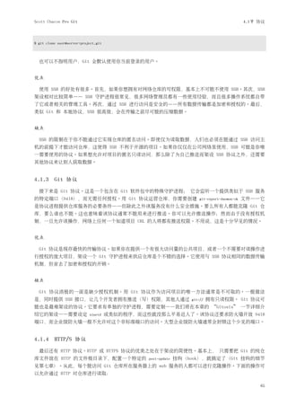 Scott Chacon Pro Git                                                                         4.1节 协议



$ git clone user@server:project.git



  也可以不指明用户，Git 会默认使用你当前登录的用户。


优点

  使用 SSH 的好处有很多。首先，如果你想拥有对网络仓库的写权限，基本上不可能不使用 SSH。其次，SSH
架设相对比较简单—— SSH 守护进程很常见，很多网络管理员都有一些使用经验，而且很多操作系统都自带
了它或者相关的管理工具。再次，通过 SSH 进行访问是安全的——所有数据传输都是加密和授权的。最后，
类似 Git 和 本地协议，SSH 很高效，会在传输之前尽可能的压缩数据。


缺点

  SSH 的限制在于你不能通过它实现仓库的匿名访问。即使仅为读取数据，人们也必须在能通过 SSH 访问主
机的前提下才能访问仓库，这使得 SSH 不利于开源的项目。如果你仅仅在公司网络里使用，SSH 可能是你唯
一需要使用的协议。如果想允许对项目的匿名只读访问，那么除了为自己推送而架设 SSH 协议之外，还需要
其他协议来让别人获取数据。


4.1.3 Git 协议
  接下来是 Git 协议。这是一个包含在 Git 软件包中的特殊守护进程； 它会监听一个提供类似于 SSH 服务
的特定端口（9418），而无需任何授权。用 Git 协议运营仓库，你需要创建                                git-export-daemon-ok   文件——它
是协议进程提供仓库服务的必要条件——但除此之外该服务没有什么安全措施。要么所有人都能克隆 Git 仓
库，要么谁也不能。这也意味着该协议通常不能用来进行推送。你可以允许推送操作；然而由于没有授权机
制，一旦允许该操作，网络上任何一个知道项目 URL 的人将都有推送权限。不用说，这是十分罕见的情况。


优点

  Git 协议是现存最快的传输协议。如果你在提供一个有很大访问量的公共项目，或者一个不需要对读操作进
行授权的庞大项目，架设一个 Git 守护进程来供应仓库是个不错的选择。它使用与 SSH 协议相同的数据传输
机制，但省去了加密和授权的开销。


缺点

  Git 协议消极的一面是缺少授权机制。用 Git 协议作为访问项目的唯一方法通常是不可取的。一般做法
是，同时提供 SSH 接口，让几个开发者拥有推送（写）权限，其他人通过                               git://   拥有只读权限。 Git 协议可
能也是最难架设的协议。它要求有单独的守护进程，需要定制——我们将在本章的 “Gitosis” 一节详细介
绍它的架设——需要设定                 xinetd    或类似的程序，而这些就没那么平易近人了。该协议还要求防火墙开放 9418
端口，而企业级防火墙一般不允许对这个非标准端口的访问。大型企业级防火墙通常会封锁这个少见的端口。


4.1.4 HTTP/S 协议
  最后还有 HTTP 协议。HTTP 或 HTTPS 协议的优美之处在于架设的简便性。基本上， 只需要把 Git 的纯仓
库文件放在 HTTP 的文件根目录下，配置一个特定的                      post-update   挂钩（hook），就搞定了（Git 挂钩的细节
见第七章）。从此，每个能访问 Git 仓库所在服务器上的 web 服务的人都可以进行克隆操作。下面的操作可
以允许通过 HTTP 对仓库进行读取：

                                                                                                  65
 