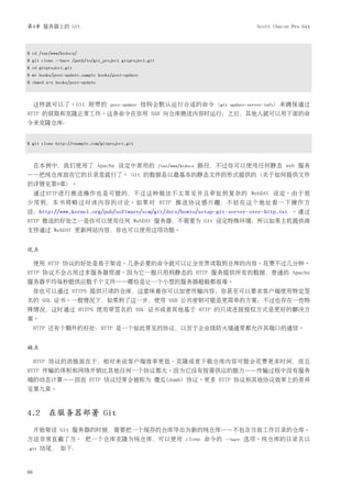 第4章 服务器上的 Git                                                                              Scott Chacon Pro Git




$ cd /var/www/htdocs/
$ git clone --bare /path/to/git_project gitproject.git
$ cd gitproject.git
$ mv hooks/post-update.sample hooks/post-update
$ chmod a+x hooks/post-update



     这样就可以了。Git 附带的                post-update    挂钩会默认运行合适的命令（git               update-server-info）来确保通过
HTTP 的获取和克隆正常工作。这条命令在你用 SSH 向仓库推送内容时运行；之后，其他人就可以用下面的命
令来克隆仓库：


$ git clone http://example.com/gitproject.git



     在本例中，我们使用了 Apache 设定中常用的                            /var/www/htdocs   路径，不过你可以使用任何静态 web 服务
——把纯仓库放在它的目录里就行了。 Git 的数据是以最基本的静态文件的形式提供的（关于如何提供文件
的详情见第9章）。
     通过HTTP进行推送操作也是可能的，不过这种做法不太常见并且牵扯到复杂的 WebDAV 设定。由于很
少用到，本书将略过对该内容的讨论。如果对 HTTP 推送协议感兴趣，不妨在这个地址看一下操作方
法：http://www.kernel.org/pub/software/scm/git/docs/howto/setup-git-server-over-http.txt 。通过
HTTP 推送的好处之一是你可以使用任何 WebDAV 服务器，不需要为 Git 设定特殊环境；所以如果主机提供商
支持通过 WebDAV 更新网站内容，你也可以使用这项功能。


优点

     使用 HTTP 协议的好处是易于架设。几条必要的命令就可以让全世界读取到仓库的内容。花费不过几分钟。
HTTP 协议不会占用过多服务器资源。因为它一般只用到静态的 HTTP 服务提供所有的数据，普通的 Apache
服务器平均每秒能供应数千个文件——哪怕是让一个小型的服务器超载都很难。
     你也可以通过 HTTPS 提供只读的仓库，这意味着你可以加密传输内容；你甚至可以要求客户端使用特定签
名的 SSL 证书。一般情况下，如果到了这一步，使用 SSH 公共密钥可能是更简单的方案；不过也存在一些特
殊情况，这时通过 HTTPS 使用带签名的 SSL 证书或者其他基于 HTTP 的只读连接授权方式是更好的解决方
案。
     HTTP 还有个额外的好处：HTTP 是一个如此常见的协议，以至于企业级防火墙通常都允许其端口的通信。


缺点

     HTTP 协议的消极面在于，相对来说客户端效率更低。克隆或者下载仓库内容可能会花费更多时间，而且
HTTP 传输的体积和网络开销比其他任何一个协议都大。因为它没有按需供应的能力——传输过程中没有服务
端的动态计算——因而 HTTP 协议经常会被称为 傻瓜(dumb) 协议。更多 HTTP 协议和其他协议效率上的差异
见第九章。



4.2 在服务器部署 Git
     开始架设 Git 服务器的时候，需要把一个现存的仓库导出为新的纯仓库——不包含当前工作目录的仓库。
方法非常直截了当。 把一个仓库克隆为纯仓库，可以使用 clone 命令的                                            --bare   选项。纯仓库的目录名以
.git   结尾， 如下：



66
 