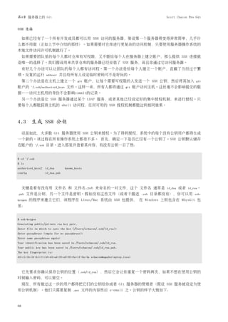 第4章 服务器上的 Git                                                                             Scott Chacon Pro Git


SSH 连接

     如果已经有了一个所有开发成员都可以用 SSH 访问的服务器，架设第一个服务器将变得异常简单，几乎什
么都不用做（正如上节中介绍的那样）。如果需要对仓库进行更复杂的访问控制，只要使用服务器操作系统的
本地文件访问许可机制就行了。
     如果需要团队里的每个人都对仓库有写权限，又不能给每个人在服务器上建立账户，那么提供 SSH 连接就
是唯一的选择了。我们假设用来共享仓库的服务器已经安装了 SSH 服务，而且你通过它访问服务器。
     有好几个办法可以让团队的每个人都有访问权。第一个办法是给每个人建立一个账户，直截了当但过于繁
琐。反复的运行                adduser   并且给所有人设定临时密码可不是好玩的。
     第二个办法是在主机上建立一个                         git   账户，让每个需要写权限的人发送一个 SSH 公钥，然后将其加入                           git
账户的      ~/.ssh/authorized_keys      文件。这样一来，所有人都将通过                  git    账户访问主机。这丝毫不会影响提交的数
据——访问主机用的身份不会影响commit的记录。
     另一个办法是让 SSH 服务器通过某个 LDAP 服务，或者其他已经设定好的集中授权机制，来进行授权。只
要每个人都能获得主机的 shell 访问权，任何可用的 SSH 授权机制都能达到相同效果。



4.3 生成 SSH 公钥
     话虽如此，大多数 Git 服务器使用 SSH 公钥来授权。为了得到授权，系统中的每个没有公钥用户都得生成
一个新的。该过程在所有操作系统上都差不多。 首先，确定一下是否已经有一个公钥了。SSH 公钥默认储存
在账户的          ~/.ssh   目录。进入那里并查看其内容，有没有公钥一目了然：


$ cd ~/.ssh
$ ls
authorized_keys2 id_dsa             known_hosts
config                 id_dsa.pub



     关键是看有没有用 文件名 和 文件名.pub 来命名的一对文件，这个 文件名 通常是                                           id_dsa   或者   id_rsa。
.pub   文件是公钥，另一个文件是密钥。假如没有这些文件（或者干脆连                                           .ssh   目录都没有），你可以用          ssh-
keygen   的程序来建立它们，该程序在 Linux/Mac 系统由 SSH 包提供， 在 Windows 上则包含在 MSysGit 包
里：


$ ssh-keygen
Generating public/private rsa key pair.
Enter file in which to save the key (/Users/schacon/.ssh/id_rsa):
Enter passphrase (empty for no passphrase):
Enter same passphrase again:
Your identification has been saved in /Users/schacon/.ssh/id_rsa.
Your public key has been saved in /Users/schacon/.ssh/id_rsa.pub.
The key fingerprint is:
43:c5:5b:5f:b1:f1:50:43:ad:20:a6:92:6a:1f:9a:3a schacon@agadorlaptop.local



     它先要求你确认保存公钥的位置（.ssh/id_rsa），然后它会让你重复一个密码两次，如果不想在使用公钥的
时候输入密码，可以留空。
     现在，所有做过这一步的用户都得把它们的公钥给你或者 Git 服务器的管理者（假设 SSH 服务被设定为使
用公钥机制）。他们只需要复制                           .put   文件的内容然后 e-email 之。公钥的样子大致如下：



68
 