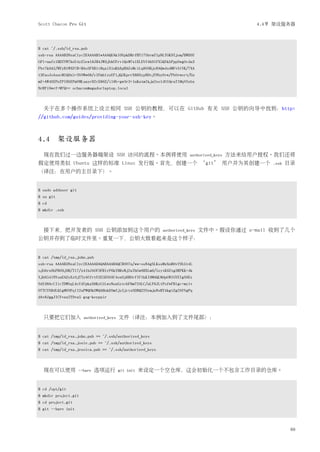 Scott Chacon Pro Git                                                                         4.4节 架设服务器




$ cat ~/.ssh/id_rsa.pub
ssh-rsa AAAAB3NzaC1yc2EAAAABIwAAAQEAklOUpkDHrfHY17SbrmTIpNLTGK9Tjom/BWDSU
GPl+nafzlHDTYW7hdI4yZ5ew18JH4JW9jbhUFrviQzM7xlELEVf4h9lFX5QVkbPppSwg0cda3
Pbv7kOdJ/MTyBlWXFCR+HAo3FXRitBqxiX1nKhXpHAZsMciLq8V6RjsNAQwdsdMFvSlVK/7XA
t3FaoJoAsncM1Q9x5+3V0Ww68/eIFmb1zuUFljQJKprrX88XypNDvjYNby6vw/Pb0rwert/En
mZ+AW4OZPnTPI89ZPmVMLuayrD2cE86Z/il8b+gw3r3+1nKatmIkjn2so1d01QraTlMqVSsbx
NrRFi9wrf+M7Q== schacon@agadorlaptop.local



  关于在多个操作系统上设立相同 SSH 公钥的教程，可以在 GitHub 有关 SSH 公钥的向导中找到：http:
//github.com/guides/providing-your-ssh-key。



4.4 架设服务器
  现在我们过一边服务器端架设 SSH 访问的流程。本例将使用                                       authorized_keys   方法来给用户授权。我们还将
假定使用类似 Ubuntu 这样的标准 Linux 发行版。首先，创建一个 ‘git’ 用户并为其创建一个                                            .ssh   目录
（译注：在用户的主目录下）。


$ sudo adduser git
$ su git
$ cd
$ mkdir .ssh



  接下来，把开发者的 SSH 公钥添加到这个用户的                                authorized_keys   文件中。假设你通过 e-mail 收到了几个
公钥并存到了临时文件里。重复一下，公钥大致看起来是这个样子：


$ cat /tmp/id_rsa.john.pub
ssh-rsa AAAAB3NzaC1yc2EAAAADAQABAAABAQCB007n/ww+ouN4gSLKssMxXnBOvf9LGt4L
ojG6rs6hPB09j9R/T17/x4lhJA0F3FR1rP6kYBRsWj2aThGw6HXLm9/5zytK6Ztg3RPKK+4k
Yjh6541NYsnEAZuXz0jTTyAUfrtU3Z5E003C4oxOj6H0rfIF1kKI9MAQLMdpGW1GYEIgS9Ez
Sdfd8AcCIicTDWbqLAcU4UpkaX8KyGlLwsNuuGztobF8m72ALC/nLF6JLtPofwFBlgc+myiv
O7TCUSBdLQlgMVOFq1I2uPWQOkOWQAHukEOmfjy2jctxSDBQ220ymjaNsHT4kgtZg2AYYgPq
dAv8JggJICUvax2T9va5 gsg-keypair



  只要把它们加入              authorized_keys   文件（译注：本例加入到了文件尾部）：


$ cat /tmp/id_rsa.john.pub >> ~/.ssh/authorized_keys
$ cat /tmp/id_rsa.josie.pub >> ~/.ssh/authorized_keys
$ cat /tmp/id_rsa.jessica.pub >> ~/.ssh/authorized_keys



  现在可以使用             --bare   选项运行       git init   来设定一个空仓库，这会初始化一个不包含工作目录的仓库。


$ cd /opt/git
$ mkdir project.git
$ cd project.git
$ git --bare init



                                                                                                         69
 
