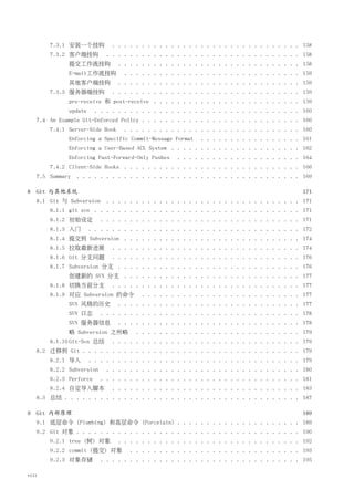 7.3.1 安装一个挂钩          . . . . . . . . . . . . . . . . . . . . . . . . . . . . . . . . 158
       7.3.2 客户端挂钩         . . . . . . . . . . . . . . . . . . . . . . . . . . . . . . . . . 158
             提交工作流挂钩            . . . . . . . . . . . . . . . . . . . . . . . . . . . . . . . 158
             E-mail工作流挂钩         . . . . . . . . . . . . . . . . . . . . . . . . . . . . . . 159
             其他客户端挂钩            . . . . . . . . . . . . . . . . . . . . . . . . . . . . . . . 159
       7.3.3 服务器端挂钩          . . . . . . . . . . . . . . . . . . . . . . . . . . . . . . . . 159
             pre-receive 和 post-receive . . . . . . . . . . . . . . . . . . . . . . . . . 159
             update     . . . . . . . . . . . . . . . . . . . . . . . . . . . . . . . . . . . 160
   7.4 An Example Git-Enforced Policy . . . . . . . . . . . . . . . . . . . . . . . . . . . 160
       7.4.1 Server-Side Hook    . . . . . . . . . . . . . . . . . . . . . . . . . . . . . . 160
             Enforcing a Specific Commit-Message Format    . . . . . . . . . . . . . . . . . 161
             Enforcing a User-Based ACL System . . . . . . . . . . . . . . . . . . . . . . 162
             Enforcing Fast-Forward-Only Pushes    . . . . . . . . . . . . . . . . . . . . . 164
       7.4.2 Client-Side Hooks . . . . . . . . . . . . . . . . . . . . . . . . . . . . . . 166
   7.5 Summary . . . . . . . . . . . . . . . . . . . . . . . . . . . . . . . . . . . . . . 169

8 Git 与其他系统                                                                                   171
   8.1 Git 与 Subversion . . . . . . . . . . . . . . . . . . . . . . . . . . . . . . . . . 171
       8.1.1 git svn . . . . . . . . . . . . . . . . . . . . . . . . . . . . . . . . . . . 171
       8.1.2 初始设定         . . . . . . . . . . . . . . . . . . . . . . . . . . . . . . . . . . 171
       8.1.3 入门       . . . . . . . . . . . . . . . . . . . . . . . . . . . . . . . . . . . . 172
       8.1.4 提交到 Subversion . . . . . . . . . . . . . . . . . . . . . . . . . . . . . . 174
       8.1.5 拉取最新进展          . . . . . . . . . . . . . . . . . . . . . . . . . . . . . . . . 174
       8.1.6 Git 分支问题        . . . . . . . . . . . . . . . . . . . . . . . . . . . . . . . . 176
       8.1.7 Subversion 分支 . . . . . . . . . . . . . . . . . . . . . . . . . . . . . . . 176
             创建新的 SVN 分支 . . . . . . . . . . . . . . . . . . . . . . . . . . . . . . 177
       8.1.8 切换当前分支          . . . . . . . . . . . . . . . . . . . . . . . . . . . . . . . . 177
       8.1.9 对应 Subversion 的命令         . . . . . . . . . . . . . . . . . . . . . . . . . . . 177
             SVN 风格的历史          . . . . . . . . . . . . . . . . . . . . . . . . . . . . . . . 177
             SVN 日志       . . . . . . . . . . . . . . . . . . . . . . . . . . . . . . . . . . 178
             SVN 服务器信息          . . . . . . . . . . . . . . . . . . . . . . . . . . . . . . . 178
             略 Subversion 之所略        . . . . . . . . . . . . . . . . . . . . . . . . . . . . 179
       8.1.10 Git-Svn 总结     . . . . . . . . . . . . . . . . . . . . . . . . . . . . . . . . 179
   8.2 迁移到 Git . . . . . . . . . . . . . . . . . . . . . . . . . . . . . . . . . . . . . 179
       8.2.1 导入       . . . . . . . . . . . . . . . . . . . . . . . . . . . . . . . . . . . . 179
       8.2.2 Subversion    . . . . . . . . . . . . . . . . . . . . . . . . . . . . . . . . . 180
       8.2.3 Perforce     . . . . . . . . . . . . . . . . . . . . . . . . . . . . . . . . . . 181
       8.2.4 自定导入脚本          . . . . . . . . . . . . . . . . . . . . . . . . . . . . . . . . 183
   8.3 总结 . . . . . . . . . . . . . . . . . . . . . . . . . . . . . . . . . . . . . . . . 187

9 Git 内部原理                                                                                    189
   9.1 底层命令 (Plumbing) 和高层命令 (Porcelain) . . . . . . . . . . . . . . . . . . . . . 189
   9.2 Git 对象 . . . . . . . . . . . . . . . . . . . . . . . . . . . . . . . . . . . . . . 190
       9.2.1 tree (树) 对象        . . . . . . . . . . . . . . . . . . . . . . . . . . . . . . . 192
       9.2.2 commit (提交) 对象        . . . . . . . . . . . . . . . . . . . . . . . . . . . . . 193
       9.2.3 对象存储         . . . . . . . . . . . . . . . . . . . . . . . . . . . . . . . . . . 195

viii
 
