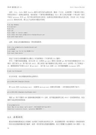 第4章 服务器上的 Git                                                                                   Scott Chacon Pro Git


     这时，Join，Josie 或者 Jessica 就可以把它加为远程仓库，推送一个分支，从而把第一个版本的工程上
传到仓库里了。值得注意的是，每次添加一个新项目都需要通过 shell 登入主机并创建一个纯仓库。我们
不妨以         gitserver   作为     git   用户和仓库所在的主机名。如果你在网络内部运行该主机，并且在 DNS 中设定
gitserver    指向该主机，那么以下这些命令都是可用的：


# 在 John 的电脑上
$ cd myproject
$ git init
$ git add .
$ git commit -m 'initial commit'
$ git remote add origin git@gitserver:/opt/git/project.git
$ git push origin master



     这样，其他人的克隆和推送也一样变得很简单：


$ git clone git@gitserver:/opt/git/project.git
$ vim README
$ git commit -am 'fix for the README file'
$ git push origin master



     用这个方法可以很快捷的为少数几个开发者架设一个可读写的 Git 服务。
     作为一个额外的防范措施，你可以用 Git 自带的                                    git-shell   简单工具来把   git   用户的活动限制在仅与 Git
相关。把它设为                 git   用户登入的 shell，那么该用户就不能拥有主机正常的 shell 访问权。为了实现这一
点，需要指明用户的登入shell 是                           git-shell   ，而不是 bash 或者 csh。你可能得编辑              /etc/passwd   文件：


$ sudo vim /etc/passwd



     在文件末尾，你应该能找到类似这样的行：


git:x:1000:1000::/home/git:/bin/sh



     把   bin/sh   改为    /usr/bin/git-shell   （或者用        which git-shell   查看它的位置）。该行修改后的样子如下：


git:x:1000:1000::/home/git:/usr/bin/git-shell



     现在    git    用户只能用 SSH 连接来推送和获取 Git 仓库，而不能直接使用主机 shell。尝试登录的话，你会
看到下面这样的拒绝信息：


$ ssh git@gitserver
fatal: What do you think I am? A shell? （你以为我是个啥？shell吗？)
Connection to gitserver closed. （gitserver 连接已断开。）




4.5 公共访问
     匿名的读取权限该怎么实现呢？也许除了内部私有的项目之外，你还需要托管一些开源项目。抑或你使用
一些自动化的服务器来进行编译，或者一些经常变化的服务器群组，而又不想整天生成新的 SSH 密钥——总

70
 