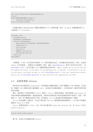 Scott Chacon Pro Git                                                       4.7节 权限管理器 Gitosis




$ git clone git://git.kernel.org/pub/scm/git/git.git
$ cd git/
$ make GITWEB_PROJECTROOT="/opt/git" 
        prefix=/usr gitweb/gitweb.cgi
$ sudo cp -Rf gitweb /var/www/



  注意通过指定             GITWEB_PROJECTROOT   变量告诉编译命令 Git 仓库的位置。然后，让 Apache 来提供脚本的 CGI，
为此添加一个 VirtualHost：


<VirtualHost *:80>
    ServerName gitserver
    DocumentRoot /var/www/gitweb
    <Directory /var/www/gitweb>
        Options ExecCGI +FollowSymLinks +SymLinksIfOwnerMatch
        AllowOverride All
        order allow,deny
        Allow from all
        AddHandler cgi-script cgi
        DirectoryIndex gitweb.cgi
    </Directory>
</VirtualHost>



  不难想象，GitWeb 可以使用任何兼容 CGI 的网页服务来运行；如果偏向使用其他的（译注：这里指
Apache 以外的服务），配置也不会很麻烦。现在，通过 http://gitserver 就可以在线访问仓库了，在
http://git.server 上还可以通过 HTTP 克隆和获取仓库的内容。 Again, GitWeb can be served with any
CGI capable web server; if you prefer to use something else, it shouldn’t be difficult to set up.
At this point, you should be able to visit http://gitserver/ to view your repositories online,
and you can use http://git.gitserver to clone and fetch your repositories over HTTP.



4.7 权限管理器 Gitosis
  把所有用户的公钥保存在                     authorized_keys   文件的做法只能暂时奏效。当用户数量到了几百人的时候，它会变
成一种痛苦。每一次都必须进入服务器的 shell，而且缺少对连接的限制——文件里的每个人都对所有项目拥
有读写权限。
  现在，是时候向广泛使用的软件 Gitosis 求救了。Gitosis 简单的说就是一套用来管理                                authorized_keys   文
件和实现简单连接限制的脚本。最有意思的是，该软件用来添加用户和设定权限的界面不是网页，而是一个特
殊的 Git 仓库。你只需要设定好某个项目；然后推送，Gitosis 就会随之改变服务器设定，酷吧？
  Gitosis 的安装算不上傻瓜化，不过也不算太难。用 Linux 服务器架设起来最简单——以下例子中的服务
器使用 Ubuntu 8.10 系统。
  Gitosis 需要使用部分 Python 工具，所以首先要安装 Python 的 setuptools 包，在 Ubuntu 中名为
python-setuptools：


$ apt-get install python-setuptools



  接下来，从项目主页克隆和安装 Gitosis：



                                                                                                   73
 
