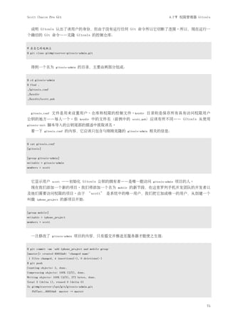 Scott Chacon Pro Git                                                                        4.7节 权限管理器 Gitosis


  说明 Gitosis 认出了该用户的身份，但由于没有运行任何 Git 命令所以它切断了连接。所以，现在运行一
个确切的 Git 命令——克隆 Gitosis 的控制仓库：


# 在自己的电脑上
$ git clone git@gitserver:gitosis-admin.git



  得到一个名为             gitosis-admin   的目录，主要由两部分组成：


$ cd gitosis-admin
$ find .
./gitosis.conf
./keydir
./keydir/scott.pub



  gitosis.conf    文件是用来设置用户、仓库和权限的控制文件。keydir 目录则是保存所有具有访问权限用户
公钥的地方——每人一个。你                        keydir   中的文件名（前例中的             scott.pub）应该有所不同——             Gitosis 从使用
gitosis-init   脚本导入的公钥尾部的描述中获取该名。
  看一下        gitosis.conf   的内容，它应该只包含与刚刚克隆的                      gitosis-admin   相关的信息：


$ cat gitosis.conf
[gitosis]


[group gitosis-admin]
writable = gitosis-admin
members = scott



  它显示用户           scott   ——初始化 Gitosis 公钥的拥有者——是唯一能访问                            gitosis-admin   项目的人。
  现在我们添加一个新的项目。我们将添加一个名为                                 mobile    的新节段，在这里罗列手机开发团队的开发者以
及他们需要访问权限的项目。由于 ‘scott’ 是系统中的唯一用户，我们把它加成唯一的用户，从创建一个
叫做    iphone_project      的新项目开始：


[group mobile]
writable = iphone_project
members = scott



  一旦修改了           gitosis-admin   项目的内容，只有提交并推送至服务器才能使之生效：


$ git commit -am 'add iphone_project and mobile group'
[master]: created 8962da8: "changed name"
 1 files changed, 4 insertions(+), 0 deletions(-)
$ git push
Counting objects: 5, done.
Compressing objects: 100% (2/2), done.
Writing objects: 100% (3/3), 272 bytes, done.
Total 3 (delta 1), reused 0 (delta 0)
To git@gitserver:/opt/git/gitosis-admin.git
   fb27aec..8962da8 master -> master



                                                                                                             75
 