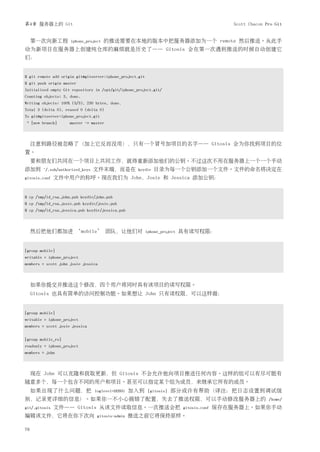 第4章 服务器上的 Git                                                                                  Scott Chacon Pro Git


     第一次向新工程         iphone_project   的推送需要在本地的版本中把服务器添加为一个 remote 然后推送。从此手
动为新项目在服务器上创建纯仓库的麻烦就是历史了—— Gitosis 会在第一次遇到推送的时候自动创建它
们：


$ git remote add origin git@gitserver:iphone_project.git
$ git push origin master
Initialized empty Git repository in /opt/git/iphone_project.git/
Counting objects: 3, done.
Writing objects: 100% (3/3), 230 bytes, done.
Total 3 (delta 0), reused 0 (delta 0)
To git@gitserver:iphone_project.git
* [new branch]       master -> master



     注意到路径被忽略了（加上它反而没用），只有一个冒号加项目的名字—— Gitosis 会为你找到项目的位
置。
     要和朋友们共同在一个项目上共同工作，就得重新添加他们的公钥。不过这次不用在服务器上一个一个手动
添加到     ~/.ssh/authorized_keys   文件末端，而是在           keydir    目录为每一个公钥添加一个文件。文件的命名将决定在
gitosis.conf   文件中用户的称呼。现在我们为 John，Josie 和 Jessica 添加公钥：


$ cp /tmp/id_rsa.john.pub keydir/john.pub
$ cp /tmp/id_rsa.josie.pub keydir/josie.pub
$ cp /tmp/id_rsa.jessica.pub keydir/jessica.pub



     然后把他们都加进 ‘mobile’ 团队，让他们对                             iphone_project   具有读写权限：


[group mobile]
writable = iphone_project
members = scott john josie jessica



     如果你提交并推送这个修改，四个用户将同时具有该项目的读写权限。
     Gitosis 也具有简单的访问控制功能。如果想让 John 只有读权限，可以这样做：


[group mobile]
writable = iphone_project
members = scott josie jessica


[group mobile_ro]
readonly = iphone_project
members = john



     现在 John 可以克隆和获取更新，但 Gitosis 不会允许他向项目推送任何内容。这样的组可以有尽可能有
随意多个，每一个包含不同的用户和项目。甚至可以指定某个组为成员，来继承它所有的成员。
     如果出现了什么问题，把                 loglevel=DEBUG   加入到       [gitosis]   部分或许有帮助（译注：把日志设置到调试级
别，记录更详细的信息）。如果你一不小心搞错了配置，失去了推送权限，可以手动修改服务器上的                                                                 /home/
git/.gitosis   文件—— Gitosis 从该文件读取信息。一次推送会把                                 gitosis.conf   保存在服务器上。如果你手动
编辑该文件，它将在你下次向                     gitosis-admin   推送之前它将保持原样。

76
 