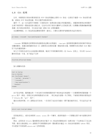Scott Chacon Pro Git                                                      4.8节 Git 进程


4.8 Git 进程
  公共，非授权的只读访问要求我们在 HTTP 协议的基础上使用 Git 协议。主因在于速度。Git 协议更为高
效，进而比 HTTP 协议更迅速，所以它能节省很多时间。
  重申一下，这一点只适用于非授权、只读的访问。如果在防火墙之外的服务器上，该服务的使用应该局限于
公诸于世的项目。假如是在防火墙之内，它也可以用于具有大量参与人员或者主机（长期整合资源或编译的服
务器）的只读访问的项目，可以省去为逐一添加 SSH 公钥的麻烦。
  无论哪种情况，Git 协议的设定都相对简单。基本上，只要以长期守护进程的形式运行该命令：


git daemon --reuseaddr --base-path=/opt/git/ /opt/git/



  --reuseaddr   使得服务无须等到旧的连接尝试过期以后再重启，--base-path 选项使得克隆项目的时候不用给出
完整的路径，而最后面的路径告诉 Git 进程导出仓库的位置。假如有防火墙，则需要为该主机的 9418 端口
打个允许通信的洞。
  有几个不同的办法可以让该进程长期驻留，取决于不同的操作系统。在 Ubuntu 主机上，可以用 Upstart
脚本来完成。于是，在下面这个文件


/etc/event.d/local-git-daemon



  加入该脚本内容：


start on startup
stop on shutdown
exec /usr/bin/git daemon 
    --user=git --group=git 
    --reuseaddr 
    --base-path=/opt/git/ 
    /opt/git/
respawn



  出于安全考虑，强烈建议用一个对仓库只有读取权限的用户身份来运行该进程——只需要简单的新创建一个
git-ro    用户（译注：并将它对仓库的权限设为只读），用它来运行进程。为了简化，下面我们将依旧使用运行
了 Gitosis 的 ‘git’ 用户。
  重启主机的时候，Git 进程会自行启动，一旦关闭了也会自行重启。要不重启就开启它，可以运行这个命
令：


initctl start local-git-daemon



  在其他系统上，或许应该使用                       xinetd，sysinit   的一个脚本，或者其他的——只要能让那个命令进程化和可
监控。
  然后，必须告诉 Gitosis 服务那些仓库允许基于 Git 协议的非授权访问。如果为每一个仓库设立了自己的
节段，就可以指定想让 Git 进程给予可读权限的仓库。假如要允许通过 Git 协议访问前面的 iphone 项目，
可以把如下内容加到              gitosis.conf   文件的结尾：



                                                                                   77
 