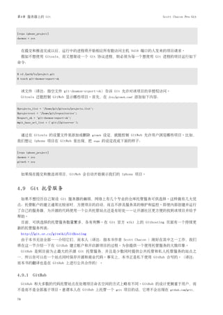 第4章 服务器上的 Git                                                                              Scott Chacon Pro Git




[repo iphone_project]
daemon = yes



     在提交和推送完成以后，运行中的进程将开始相应所有能访问主机 9418 端口的人发来的项目请求。
     假如不想使用 Gitosis，而又想架设一个 Git 协议进程，则必须为每一个想使用 Git 进程的项目运行如下
命令：


$ cd /path/to/project.git
$ touch git-daemon-export-ok



     该文件（译注：指空文件 git-deamon-export-ok）告诉 Git 允许对该项目的非授权访问。
     Gitosis 还能控制 GitWeb 显示哪些项目。首先，在                          /etc/gitweb.conf   添加如下内容：


$projects_list = "/home/git/gitosis/projects.list";
$projectroot = "/home/git/repositories";
$export_ok = "git-daemon-export-ok";
@git_base_url_list = ('git://gitserver');



     通过在 Gitosis 的设置文件里添加或删除                      gitweb     设定，就能控制 GitWeb 允许用户浏览哪些项目。比如，
我们想让 iphone 项目在 GitWeb 里出现，把                          repo   的设定改成下面的样子：


[repo iphone_project]
daemon = yes
gitweb = yes



     如果现在提交和推送该项目，GitWeb 会自动开始展示我们的 iphone 项目。


4.9 Git 托管服务
     如果不想经历自己架设 Git 服务器的麻烦，网络上有几个专业的仓库托管服务可供选择。这样做有几大优
点：托管账户的建立通常比较省时，方便项目的启动，而且不涉及服务其的维护和监控。即使内部创建并运行
了自己的服务器，为开源的代码使用一个公共托管站点还是有好处——让开源社区更方便的找到该项目并给予
帮助。
     目前，可供选择的托管服务数量繁多，各有利弊。在 Git 官方 wiki 上的 Githosting 页面有一个持续更
新的托管服务列表：
     http://git.or.cz/gitwiki/GitHosting
     由于本书无法全部一一介绍它们，而本人（译注：指本书作者 Scott Chacon ）刚好在其中之一工作，我们
将在这一节介绍一下在 GitHub 建立账户和开启新项目的过程。为你提供一个使用托管服务的大致印象。
     GitHub 是到目前为止最大的开源 Git 托管服务，并且是少数同时提供公共托管和私人托管服务的站点之
一，所以你可以在一个站点同时保存开源和商业代码。事实上，本书正是私下使用 GitHub 合写的。（译注：
而本书的翻译也是在 GitHub 上进行公共合作的）。


4.9.1 GitHub
     GitHub 和大多数的代码托管站点在处理项目命名空间的方式上略有不同。GitHub 的设计更侧重于用户，而
不是而不是全部基于项目。意谓本人在 GitHub 上托管一个                                    grit   项目的话，它将不会出现在          github.com/grit，


78
 