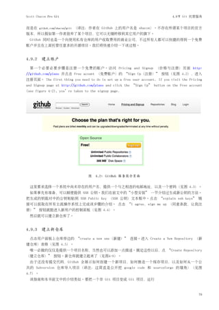Scott Chacon Pro Git                                                         4.9节 Git 托管服务


而是在     github.com/shacon/grit   （译注：作者在 GitHub 上的用户名是 shacon）。不存在所谓某个项目的官方
版本，所以假如第一作者放弃了某个项目，它可以无缝转移到其它用户的旗下。
  GitHub 同时也是一个向使用私有仓库的用户收取费用的商业公司，不过所有人都可以快捷的得到一个免费
账户并且在上面托管任意多的开源项目。我们将快速介绍一下该过程。


4.9.2 建立账户

  第一个必要必要步骤是注册一个免费的账户。访问 Pricing and Signup （价格与注册）页面 http:
//github.com/plans 并点击 Free acount （免费账户）的 “Sign Up（注册）” 按钮（见图 4.2），进入
注册页面。 The first thing you need to do is set up a free user account. If you visit the Pricing
and Signup page at http://github.com/plans and click the “Sign Up” button on the Free account
(see figure 4-2), you’re taken to the signup page.




                                     图 4.2: GitHub 服务简介页面

  这里要求选择一个系统中尚未存在的用户名，提供一个与之相连的电邮地址，以及一个密码（见图 4.3）。
  如果事先有准备，可以顺便提供 SSH 公钥。我们在前文中的“小型安装” 一节介绍过生成新公钥的方法。
把生成的钥匙对中的公钥粘贴到 SSH Public Key （SSH 公钥）文本框中。点击 “explain ssh keys” 链
接可以获取在所有主流操作系统上完成该步骤的介绍。 点击 “I agree，sign me up （同意条款，让我注
册）” 按钮就能进入新用户的控制面板（见图 4.4）。
  然后就可以建立新仓库了。


4.9.3 建立新仓库

  点击用户面板上仓库旁边的 “create a new one（新建）” 连接。进入 Create a New Repository （新
建仓库）表格（见图 4.5）。
  唯一必做的仅仅是提供一个项目名称，当然也可以添加一点描述。搞定这些以后，点 “Create Repository
（建立仓库）” 按钮。新仓库就建立起来了（见图4-6）。
  由于还没有提交代码，GitHub 会展示如何创建一个新项目，如何推送一个现存项目，以及如何从一个公
共的 Subversion 仓库导入项目（译注：这简直是公开挖 google code 和 sourceforge 的墙角）（见图
4.7）。
  该指南和本书前文中的介绍类似。要把一个非 Git 项目变成 Git 项目，运行



                                                                                           79
 