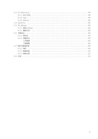 9.3 Git References . . . . . . . . . . . . . . . . . . . . . . . . . . . . . . . . . . . 197
    9.3.1 HEAD 标记 . . . . . . . . . . . . . . . . . . . . . . . . . . . . . . . . . . 198
    9.3.2 Tags   . . . . . . . . . . . . . . . . . . . . . . . . . . . . . . . . . . . . 199
    9.3.3 Remotes . . . . . . . . . . . . . . . . . . . . . . . . . . . . . . . . . . . 200
9.4 Packfiles . . . . . . . . . . . . . . . . . . . . . . . . . . . . . . . . . . . . . 200
9.5 The Refspec . . . . . . . . . . . . . . . . . . . . . . . . . . . . . . . . . . . . 203
    9.5.1 推送 Refspec     . . . . . . . . . . . . . . . . . . . . . . . . . . . . . . . . 204
    9.5.2 删除引用       . . . . . . . . . . . . . . . . . . . . . . . . . . . . . . . . . . 205
9.6 传输协议 . . . . . . . . . . . . . . . . . . . . . . . . . . . . . . . . . . . . . . 205
    9.6.1 哑协议      . . . . . . . . . . . . . . . . . . . . . . . . . . . . . . . . . . . 205
    9.6.2 智能协议       . . . . . . . . . . . . . . . . . . . . . . . . . . . . . . . . . . 207
          上传数据       . . . . . . . . . . . . . . . . . . . . . . . . . . . . . . . . . . 207
          下载数据       . . . . . . . . . . . . . . . . . . . . . . . . . . . . . . . . . . 208
9.7 维护及数据恢复 . . . . . . . . . . . . . . . . . . . . . . . . . . . . . . . . . . . 209
    9.7.1 维护     . . . . . . . . . . . . . . . . . . . . . . . . . . . . . . . . . . . . 209
    9.7.2 数据恢复       . . . . . . . . . . . . . . . . . . . . . . . . . . . . . . . . . . 210
    9.7.3 移除对象       . . . . . . . . . . . . . . . . . . . . . . . . . . . . . . . . . . 212
9.8 总结 . . . . . . . . . . . . . . . . . . . . . . . . . . . . . . . . . . . . . . . . 214




                                                                                          ix
 