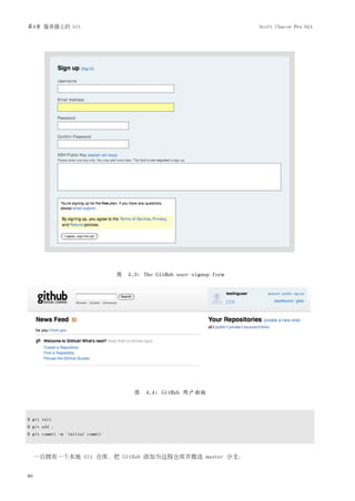 第4章 服务器上的 Git                                                           Scott Chacon Pro Git




                                   图 4.3: The GitHub user signup form




                                        图 4.4: GitHub 用户面板



$ git init
$ git add .
$ git commit -m 'initial commit'



     一旦拥有一个本地 Git 仓库，把 GitHub 添加为远程仓库并推送 master 分支：


80
 