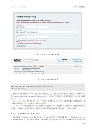 Scott Chacon Pro Git                                                    4.9节 Git 托管服务




                                         图 4.5: 在 GitHub 建立新仓库




                                           图    4.6: GitHub 项目头信息



$ git remote add origin git@github.com:testinguser/iphone_project.git
$ git push origin master



  这时该项目就托管在 GitHub 上了。你可以把它的 URL 发给每个希望分享该工程的人。本例的 URL
是 http://github.com/testinguser/iphone_project。你将在项目页面的头部发现有两个 Git URL（见图
4.8）。
  Public Clone URL（公共克隆 URL）是一个公开的，只读的 Git URL，任何人都可以通过它克隆该项目。可
以随意的散播这个 URL，发步到个人网站之类的地方。
  Your Clone URL（私用克隆 URL）是一个给予 SSH 的读写 URL，只有使用与上传的 SSH 公钥对应的密钥来
连接时，才能通过它进行读写操作。其他用户访问项目页面的时候看不到该URL——只有公共的那个。


4.9.4 从 Subversion 中导入项目
  如果想把某个公共 Subversion 项目导入 Git，GitHub 可以帮忙。在指南的最后有一个指向导入 Subversion
页面的链接。点击它，可以得到一个表格，它包含着有关导入流程的信息以及一个用来粘贴公共 Subversion

                                                                                   81
 