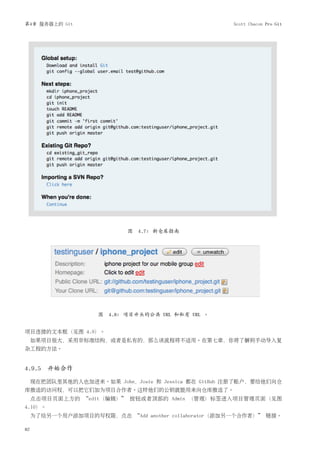 第4章 服务器上的 Git                                         Scott Chacon Pro Git




                            图 4.7: 新仓库指南




                     图 4.8: 项目开头的公共 URL 和私有 URL 。


项目连接的文本框（见图 4.9）。
     如果项目很大，采用非标准结构，或者是私有的，那么该流程将不适用。在第七章，你将了解到手动导入复
杂工程的方法。


4.9.5 开始合作

     现在把团队里其他的人也加进来。如果 John，Josie 和 Jessica 都在 GitHub 注册了账户，要给他们向仓
库推送的访问权，可以把它们加为项目合作者。这样他们的公钥就能用来向仓库推送了。
     点击项目页面上方的 “edit（编辑）” 按钮或者顶部的 Admin （管理）标签进入项目管理页面（见图
4.10）。
     为了给另一个用户添加项目的写权限，点击 “Add another collaborator（添加另一个合作者）” 链接。

82
 
